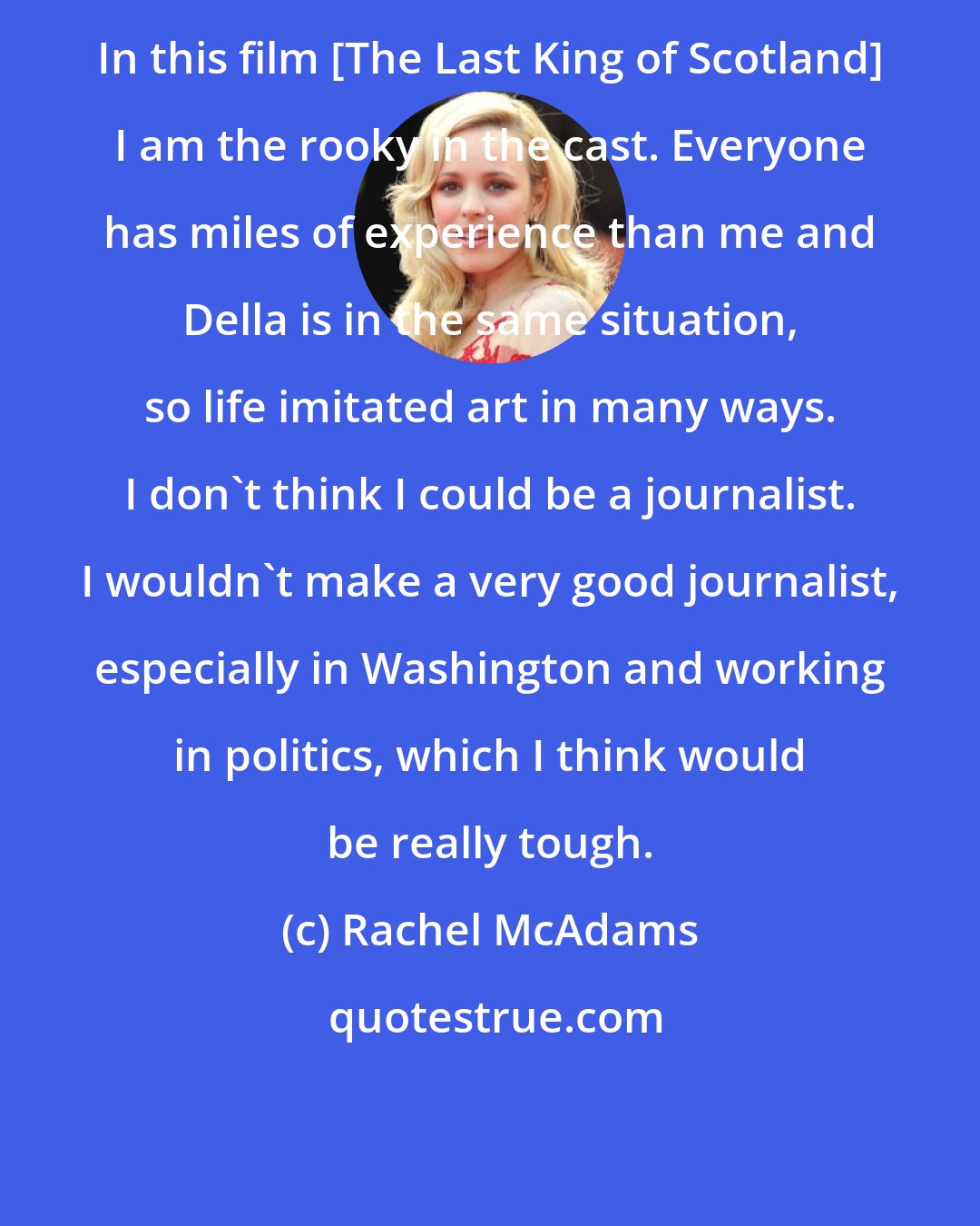 Rachel McAdams: In this film [The Last King of Scotland] I am the rooky in the cast. Everyone has miles of experience than me and Della is in the same situation, so life imitated art in many ways. I don't think I could be a journalist. I wouldn't make a very good journalist, especially in Washington and working in politics, which I think would be really tough.