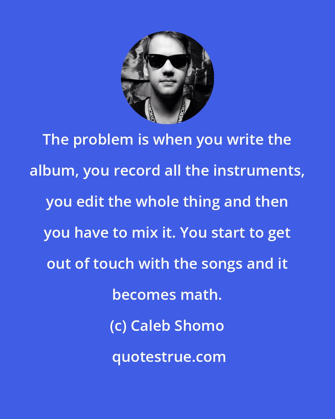 Caleb Shomo: The problem is when you write the album, you record all the instruments, you edit the whole thing and then you have to mix it. You start to get out of touch with the songs and it becomes math.