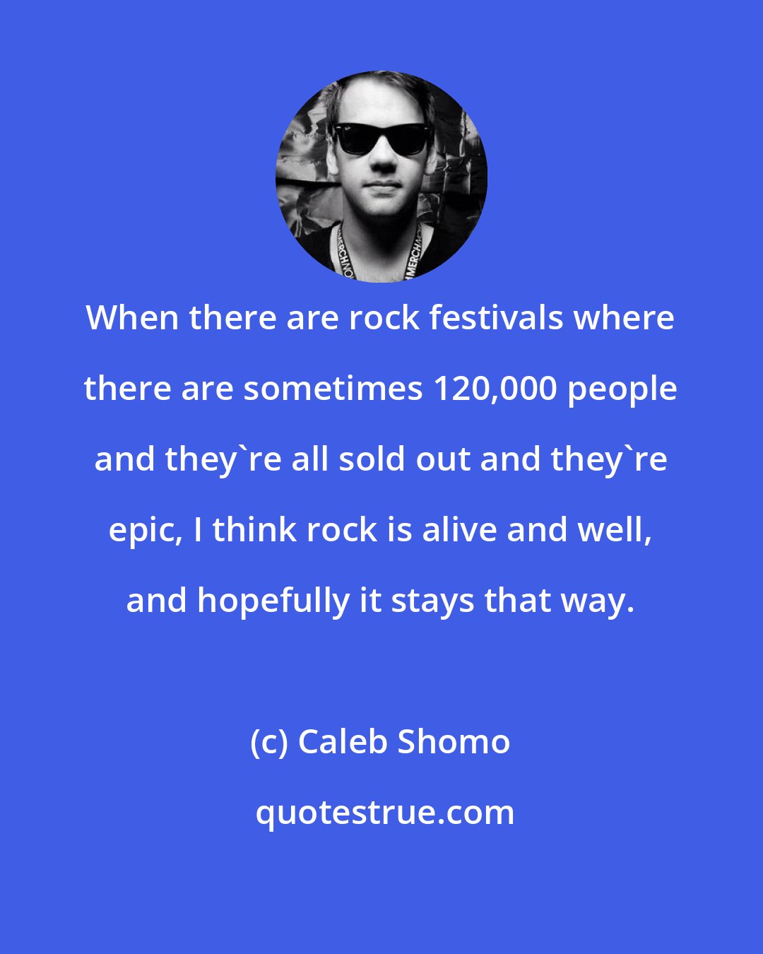 Caleb Shomo: When there are rock festivals where there are sometimes 120,000 people and they're all sold out and they're epic, I think rock is alive and well, and hopefully it stays that way.