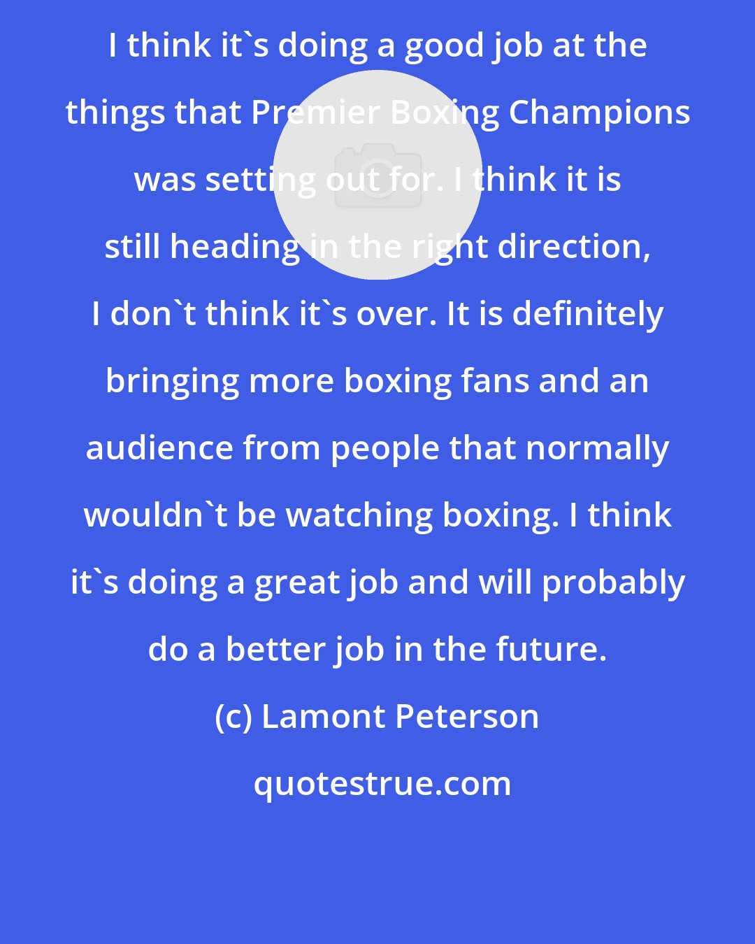 Lamont Peterson: I think it's doing a good job at the things that Premier Boxing Champions was setting out for. I think it is still heading in the right direction, I don't think it's over. It is definitely bringing more boxing fans and an audience from people that normally wouldn't be watching boxing. I think it's doing a great job and will probably do a better job in the future.