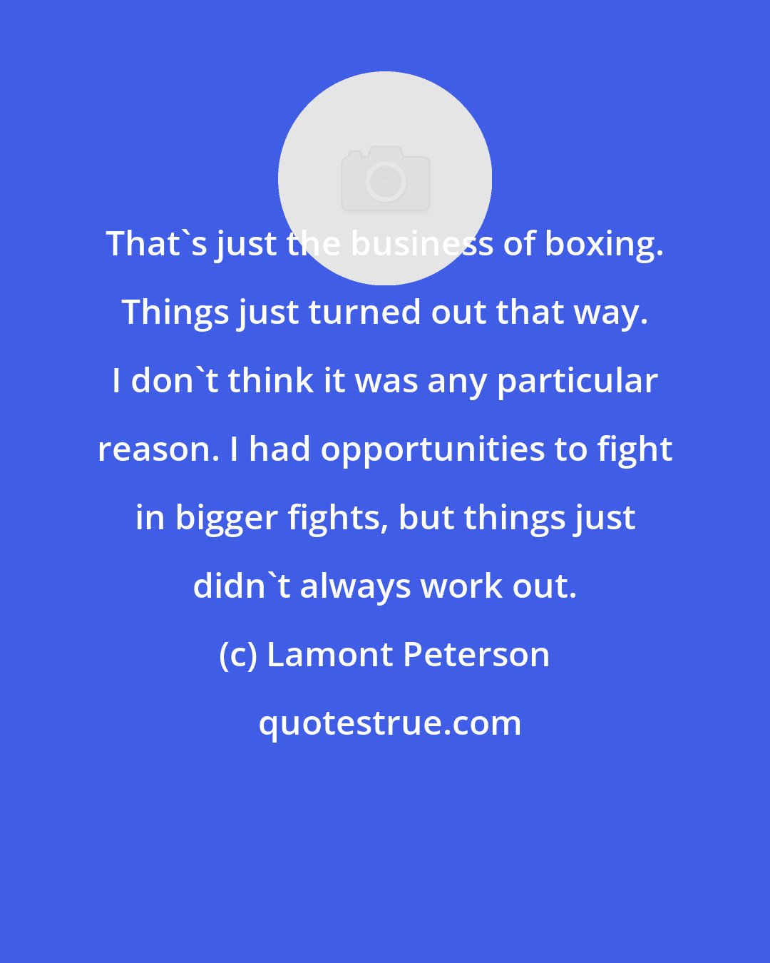 Lamont Peterson: That's just the business of boxing. Things just turned out that way. I don't think it was any particular reason. I had opportunities to fight in bigger fights, but things just didn't always work out.