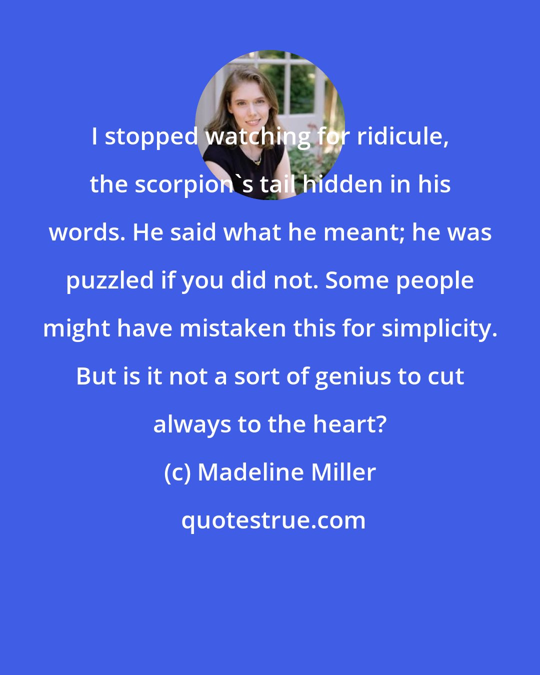 Madeline Miller: I stopped watching for ridicule, the scorpion's tail hidden in his words. He said what he meant; he was puzzled if you did not. Some people might have mistaken this for simplicity. But is it not a sort of genius to cut always to the heart?