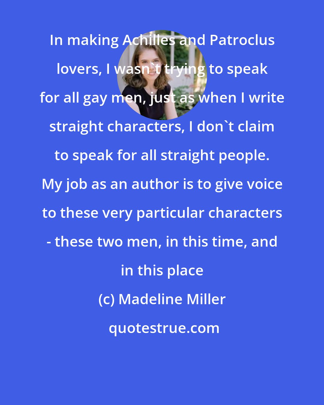 Madeline Miller: In making Achilles and Patroclus lovers, I wasn't trying to speak for all gay men, just as when I write straight characters, I don't claim to speak for all straight people. My job as an author is to give voice to these very particular characters - these two men, in this time, and in this place