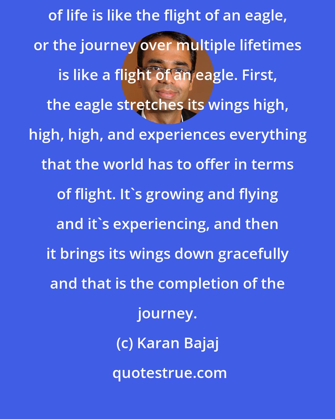 Karan Bajaj: In the yoga sutras, they have this beautiful analogy that the journey of life is like the flight of an eagle, or the journey over multiple lifetimes is like a flight of an eagle. First, the eagle stretches its wings high, high, high, and experiences everything that the world has to offer in terms of flight. It's growing and flying and it's experiencing, and then it brings its wings down gracefully and that is the completion of the journey.