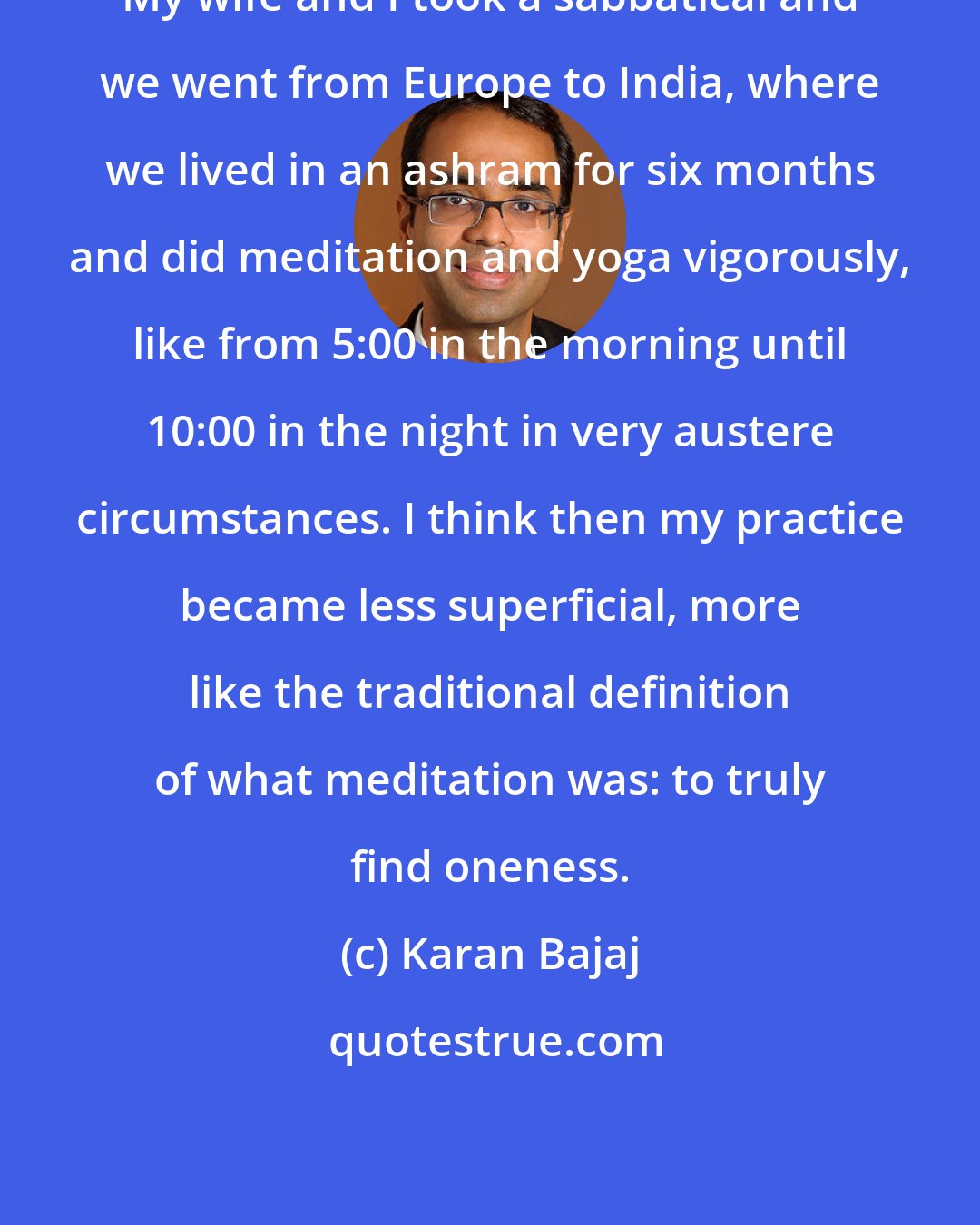 Karan Bajaj: My wife and I took a sabbatical and we went from Europe to India, where we lived in an ashram for six months and did meditation and yoga vigorously, like from 5:00 in the morning until 10:00 in the night in very austere circumstances. I think then my practice became less superficial, more like the traditional definition of what meditation was: to truly find oneness.