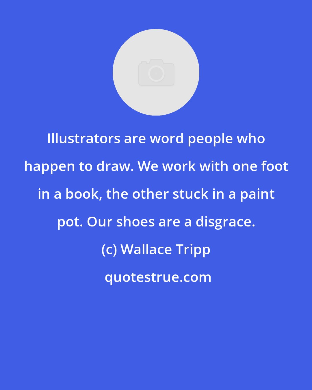 Wallace Tripp: Illustrators are word people who happen to draw. We work with one foot in a book, the other stuck in a paint pot. Our shoes are a disgrace.