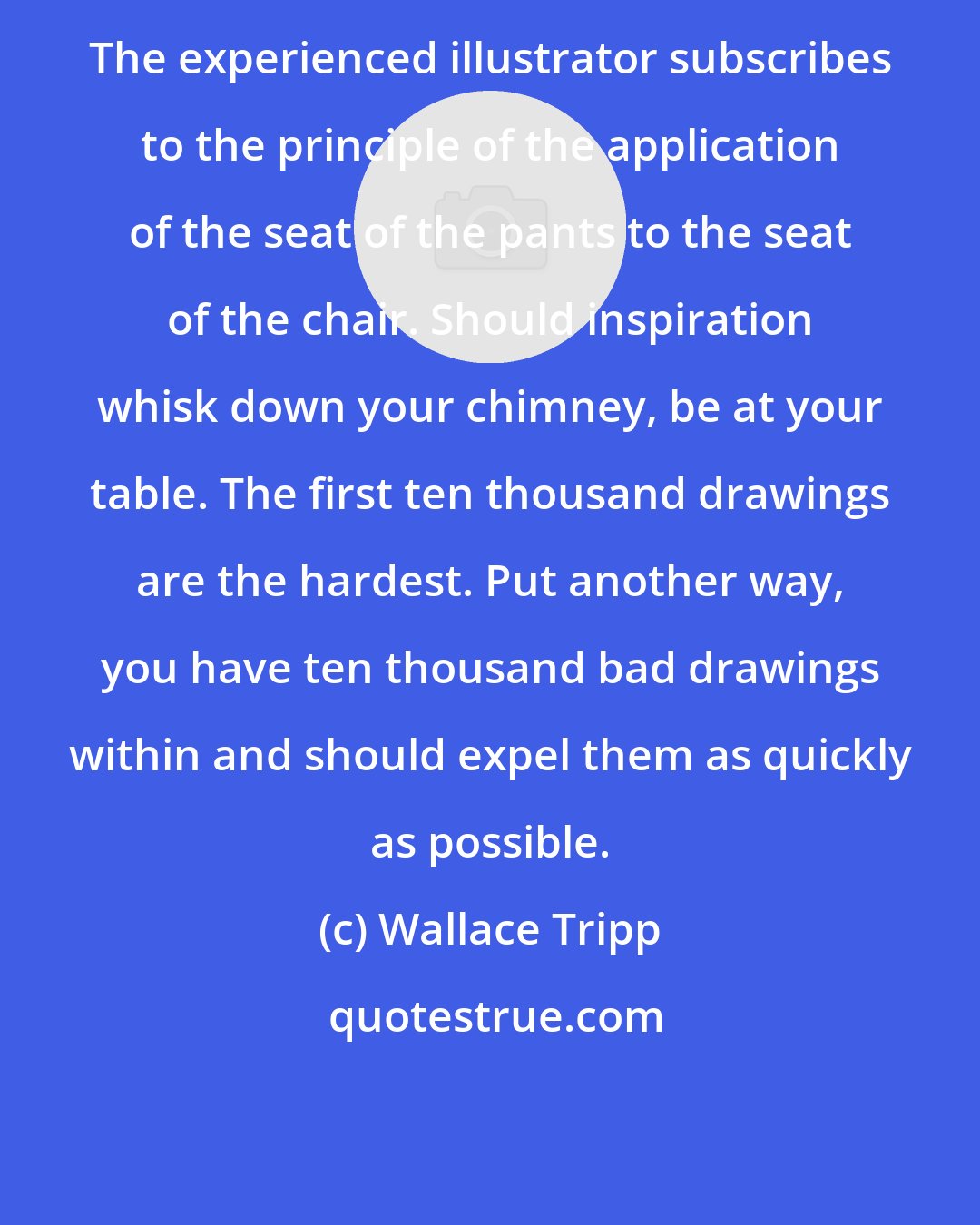 Wallace Tripp: The experienced illustrator subscribes to the principle of the application of the seat of the pants to the seat of the chair. Should inspiration whisk down your chimney, be at your table. The first ten thousand drawings are the hardest. Put another way, you have ten thousand bad drawings within and should expel them as quickly as possible.