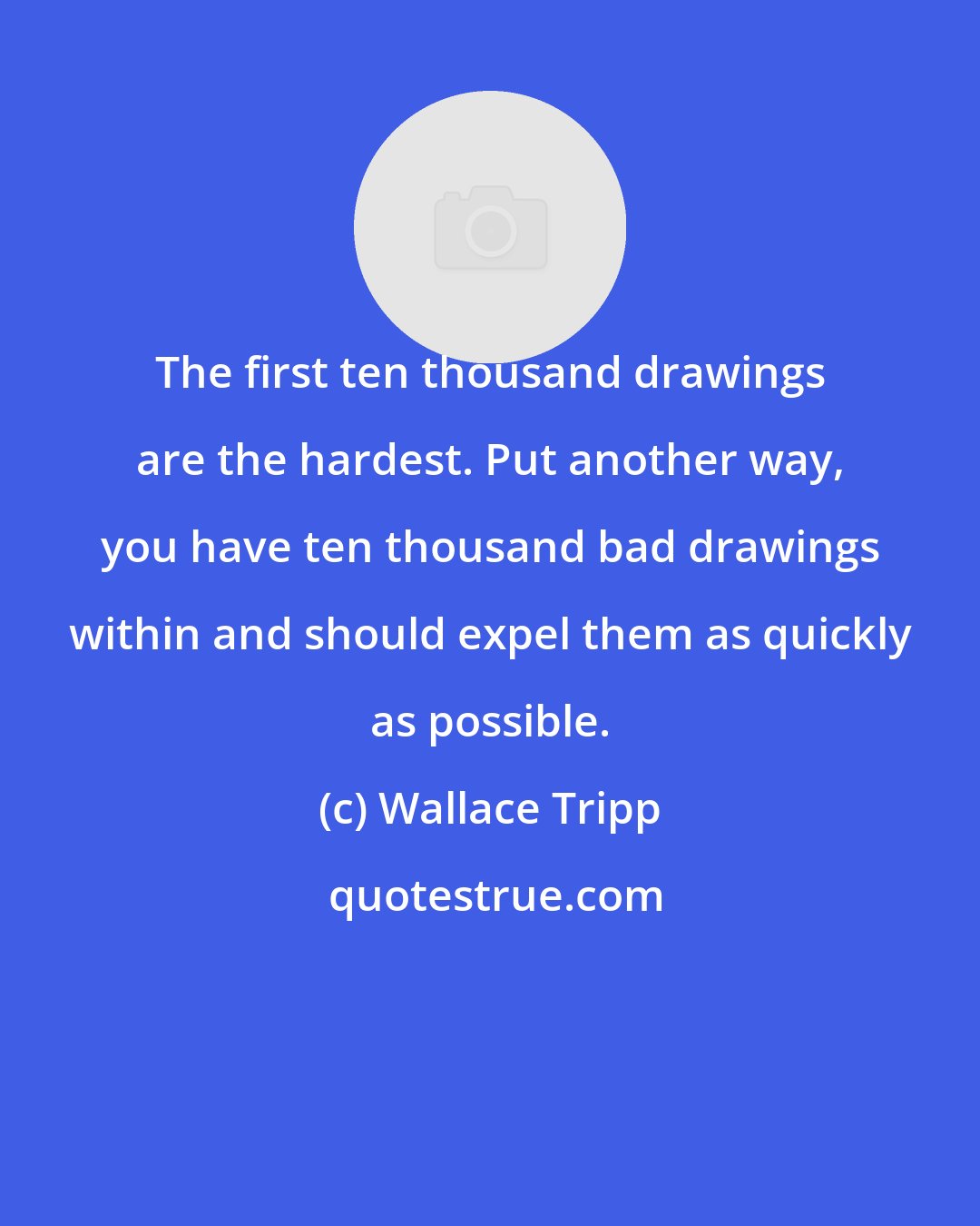 Wallace Tripp: The first ten thousand drawings are the hardest. Put another way, you have ten thousand bad drawings within and should expel them as quickly as possible.