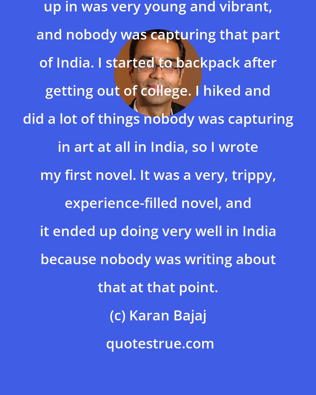 Karan Bajaj: The reality that we were growing up in was very young and vibrant, and nobody was capturing that part of India. I started to backpack after getting out of college. I hiked and did a lot of things nobody was capturing in art at all in India, so I wrote my first novel. It was a very, trippy, experience-filled novel, and it ended up doing very well in India because nobody was writing about that at that point.