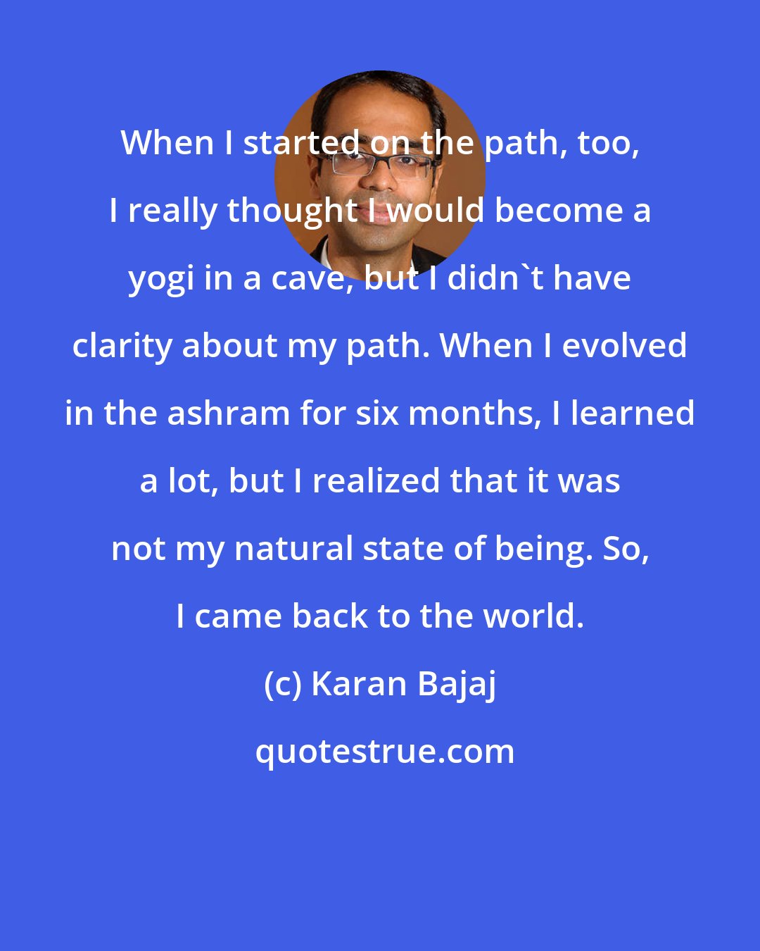 Karan Bajaj: When I started on the path, too, I really thought I would become a yogi in a cave, but I didn't have clarity about my path. When I evolved in the ashram for six months, I learned a lot, but I realized that it was not my natural state of being. So, I came back to the world.