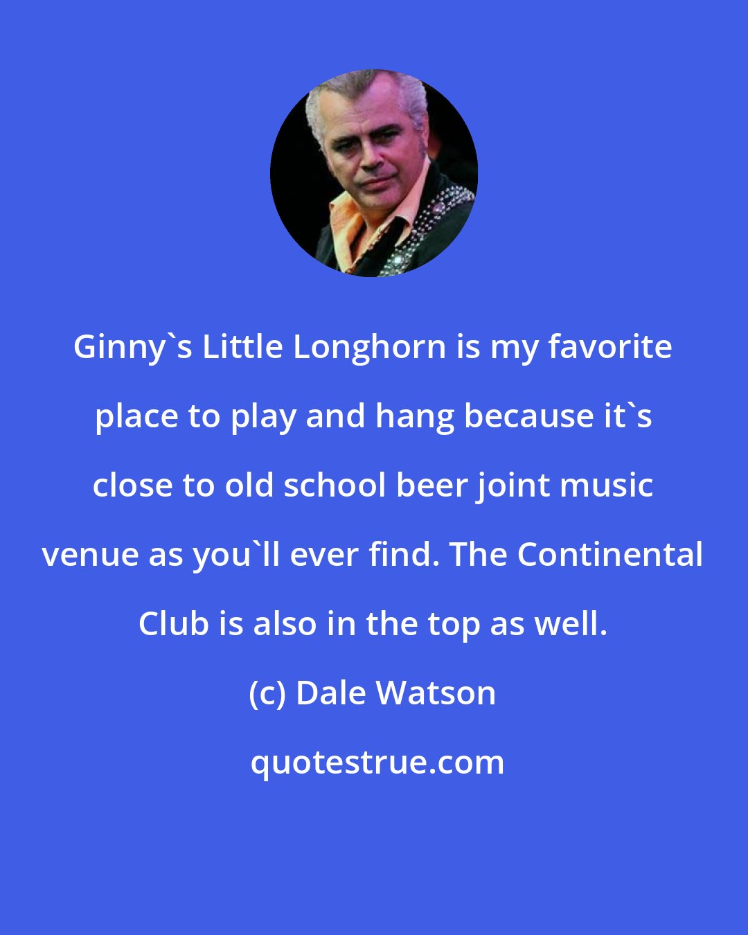 Dale Watson: Ginny's Little Longhorn is my favorite place to play and hang because it's close to old school beer joint music venue as you'll ever find. The Continental Club is also in the top as well.