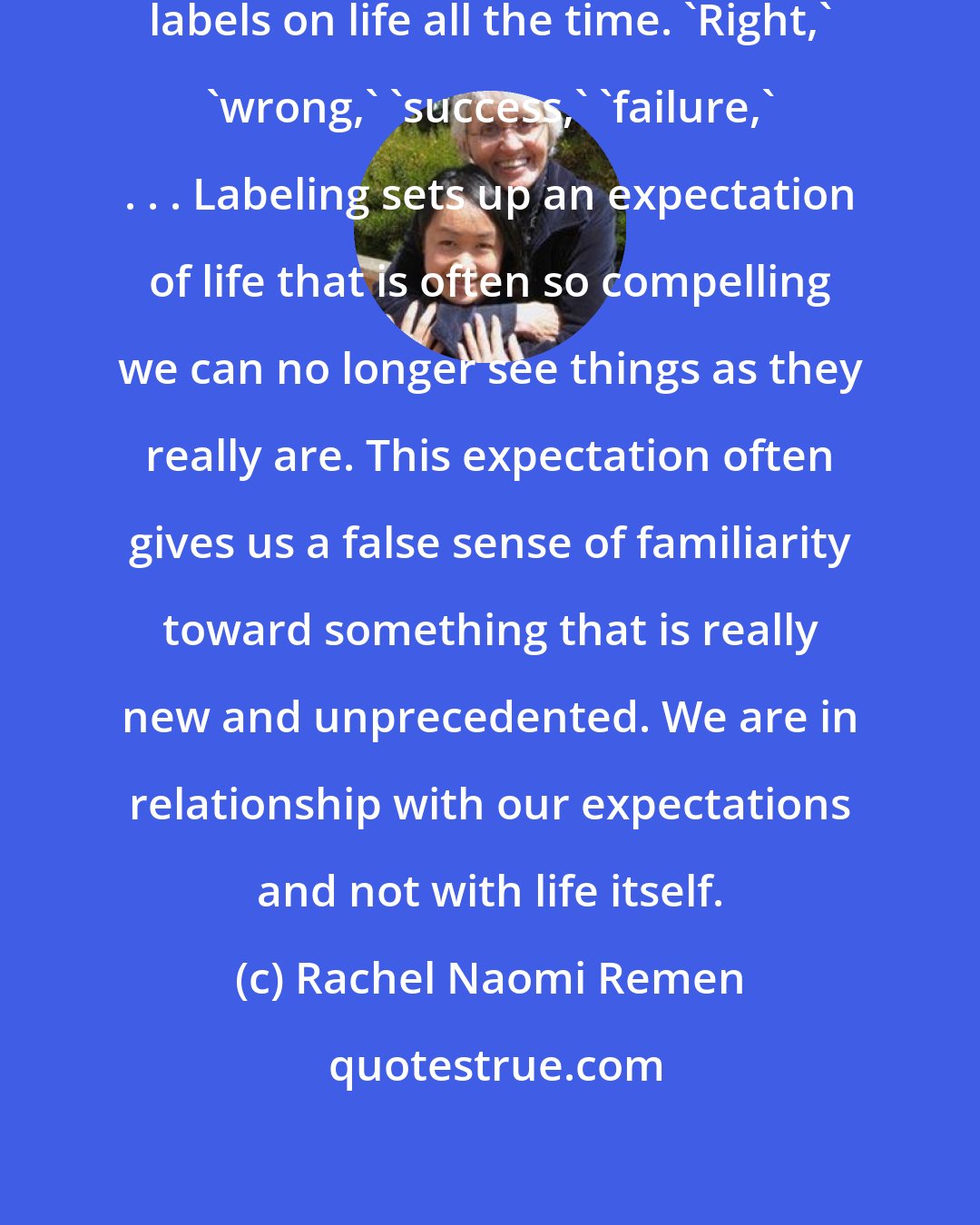 Rachel Naomi Remen: A label is a mask life wears. We put labels on life all the time. 'Right,' 'wrong,' 'success,' 'failure,' . . . Labeling sets up an expectation of life that is often so compelling we can no longer see things as they really are. This expectation often gives us a false sense of familiarity toward something that is really new and unprecedented. We are in relationship with our expectations and not with life itself.