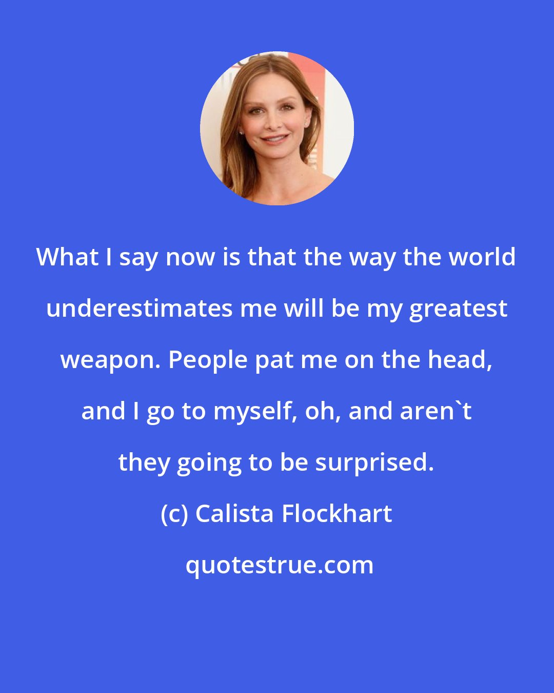 Calista Flockhart: What I say now is that the way the world underestimates me will be my greatest weapon. People pat me on the head, and I go to myself, oh, and aren't they going to be surprised.