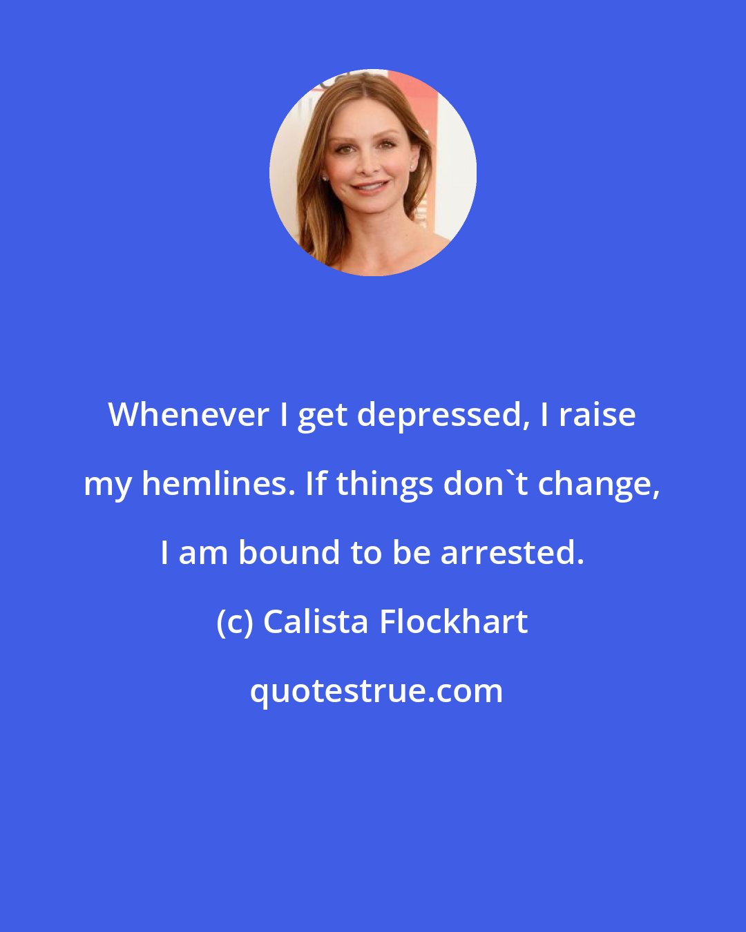 Calista Flockhart: Whenever I get depressed, I raise my hemlines. If things don't change, I am bound to be arrested.