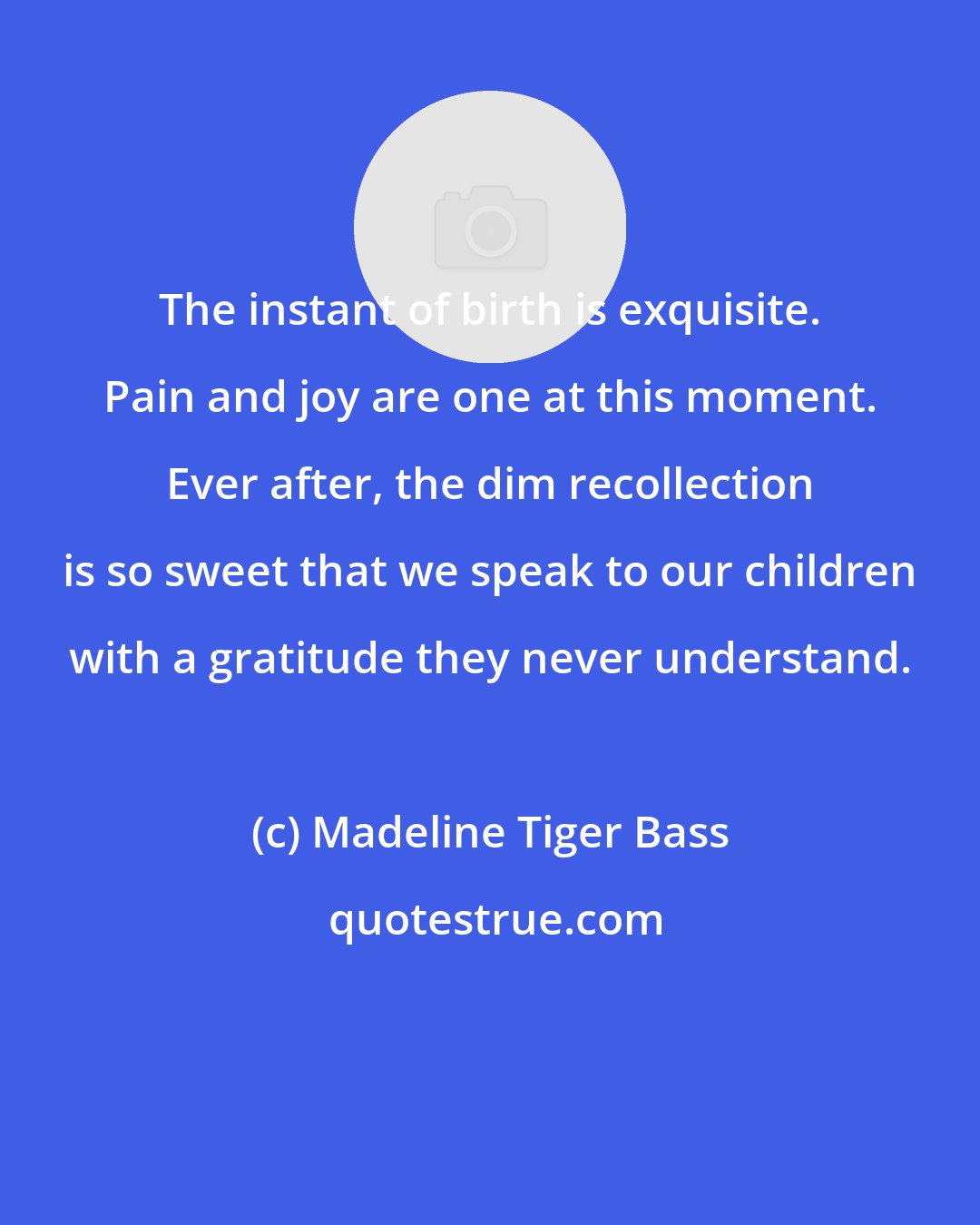 Madeline Tiger Bass: The instant of birth is exquisite. Pain and joy are one at this moment. Ever after, the dim recollection is so sweet that we speak to our children with a gratitude they never understand.