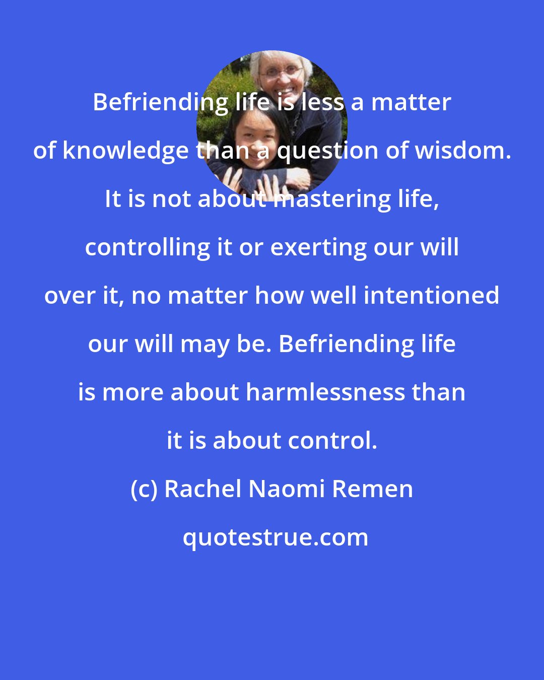 Rachel Naomi Remen: Befriending life is less a matter of knowledge than a question of wisdom. It is not about mastering life, controlling it or exerting our will over it, no matter how well intentioned our will may be. Befriending life is more about harmlessness than it is about control.