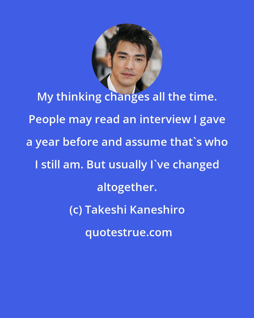 Takeshi Kaneshiro: My thinking changes all the time. People may read an interview I gave a year before and assume that's who I still am. But usually I've changed altogether.