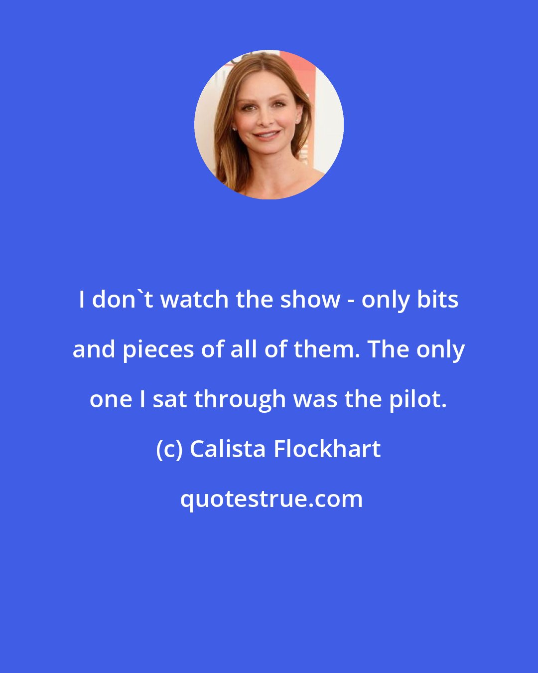 Calista Flockhart: I don't watch the show - only bits and pieces of all of them. The only one I sat through was the pilot.