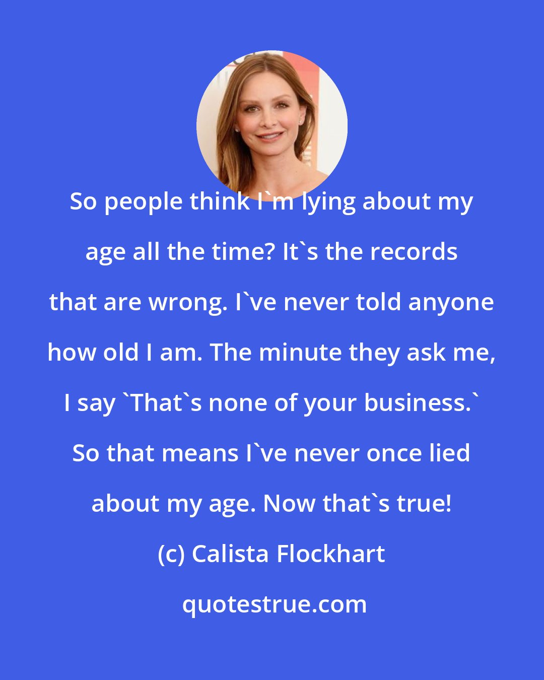 Calista Flockhart: So people think I'm lying about my age all the time? It's the records that are wrong. I've never told anyone how old I am. The minute they ask me, I say 'That's none of your business.' So that means I've never once lied about my age. Now that's true!