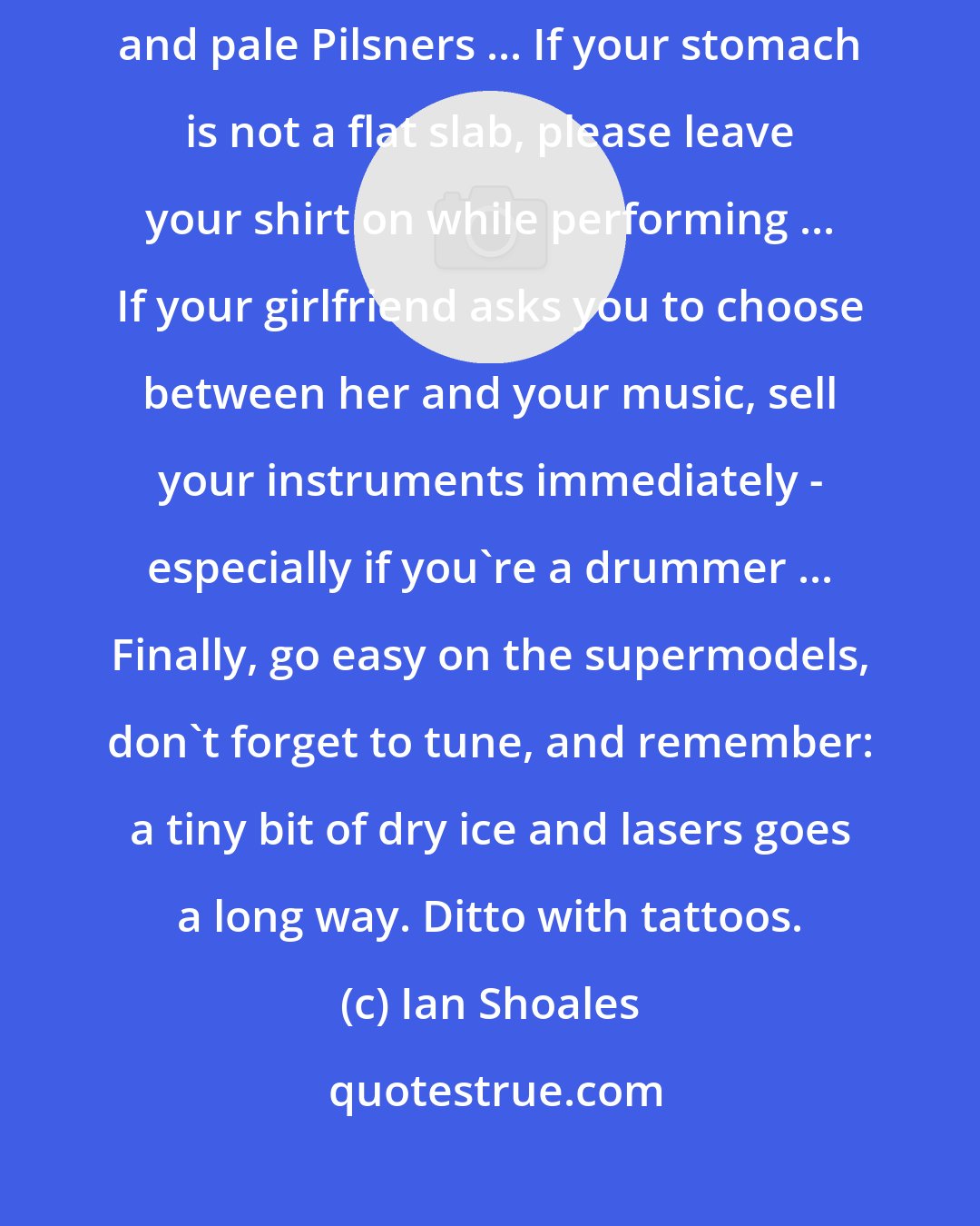 Ian Shoales: Advice to rock gods: drugwise, stick to Ibuprofen, decaf lattes, and pale Pilsners ... If your stomach is not a flat slab, please leave your shirt on while performing ... If your girlfriend asks you to choose between her and your music, sell your instruments immediately - especially if you're a drummer ... Finally, go easy on the supermodels, don't forget to tune, and remember: a tiny bit of dry ice and lasers goes a long way. Ditto with tattoos.
