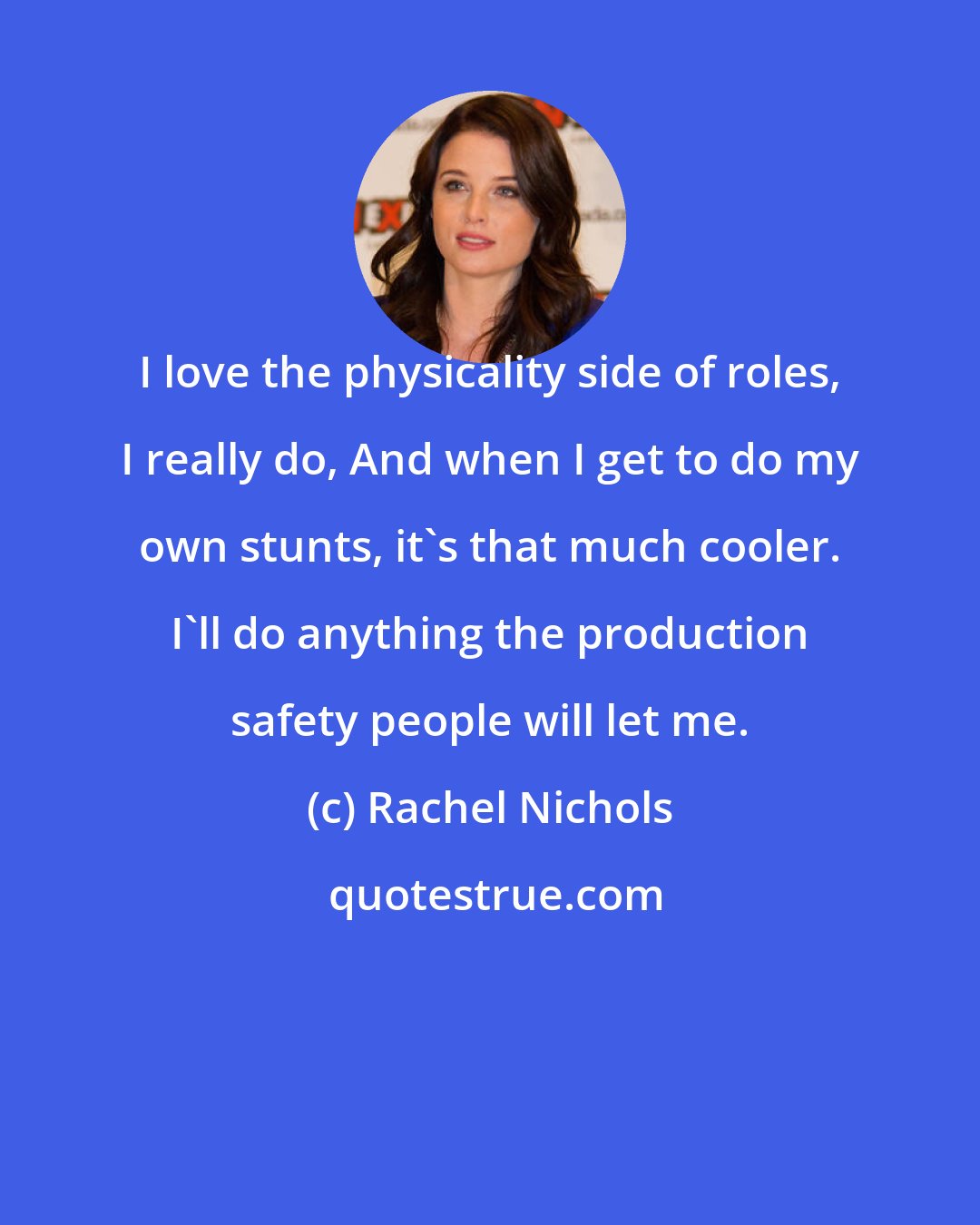 Rachel Nichols: I love the physicality side of roles, I really do, And when I get to do my own stunts, it's that much cooler. I'll do anything the production safety people will let me.