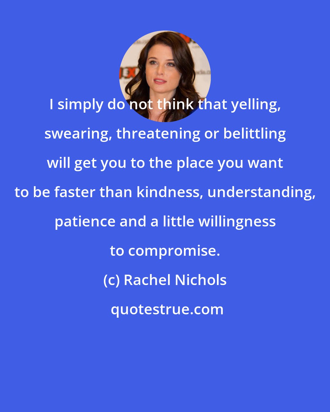 Rachel Nichols: I simply do not think that yelling, swearing, threatening or belittling will get you to the place you want to be faster than kindness, understanding, patience and a little willingness to compromise.