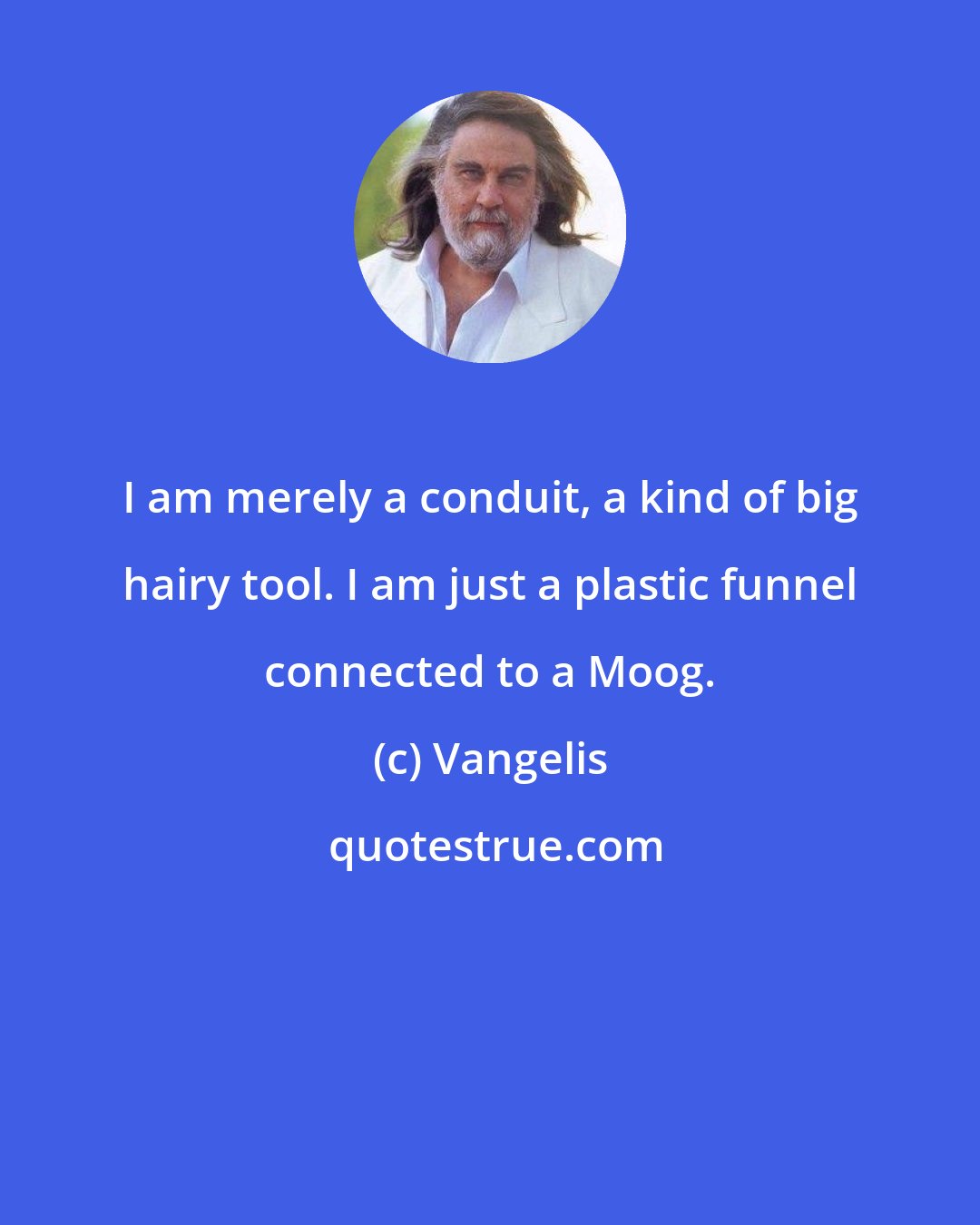 Vangelis: I am merely a conduit, a kind of big hairy tool. I am just a plastic funnel connected to a Moog.