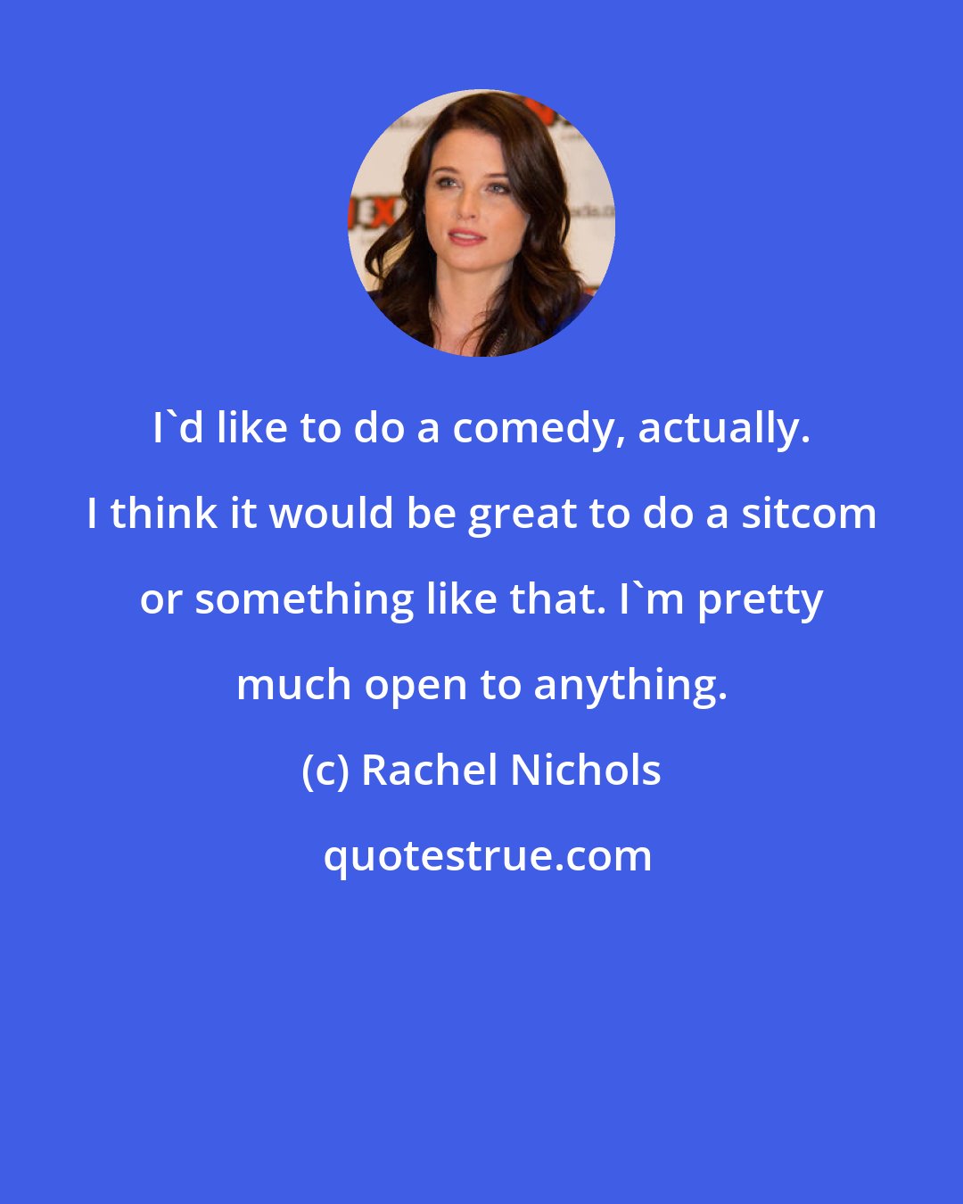 Rachel Nichols: I'd like to do a comedy, actually. I think it would be great to do a sitcom or something like that. I'm pretty much open to anything.