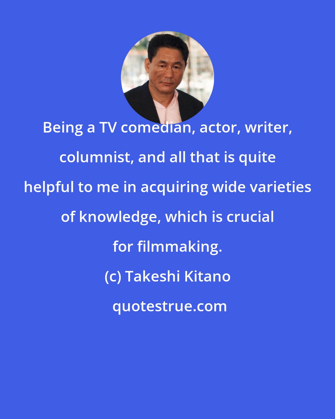 Takeshi Kitano: Being a TV comedian, actor, writer, columnist, and all that is quite helpful to me in acquiring wide varieties of knowledge, which is crucial for filmmaking.