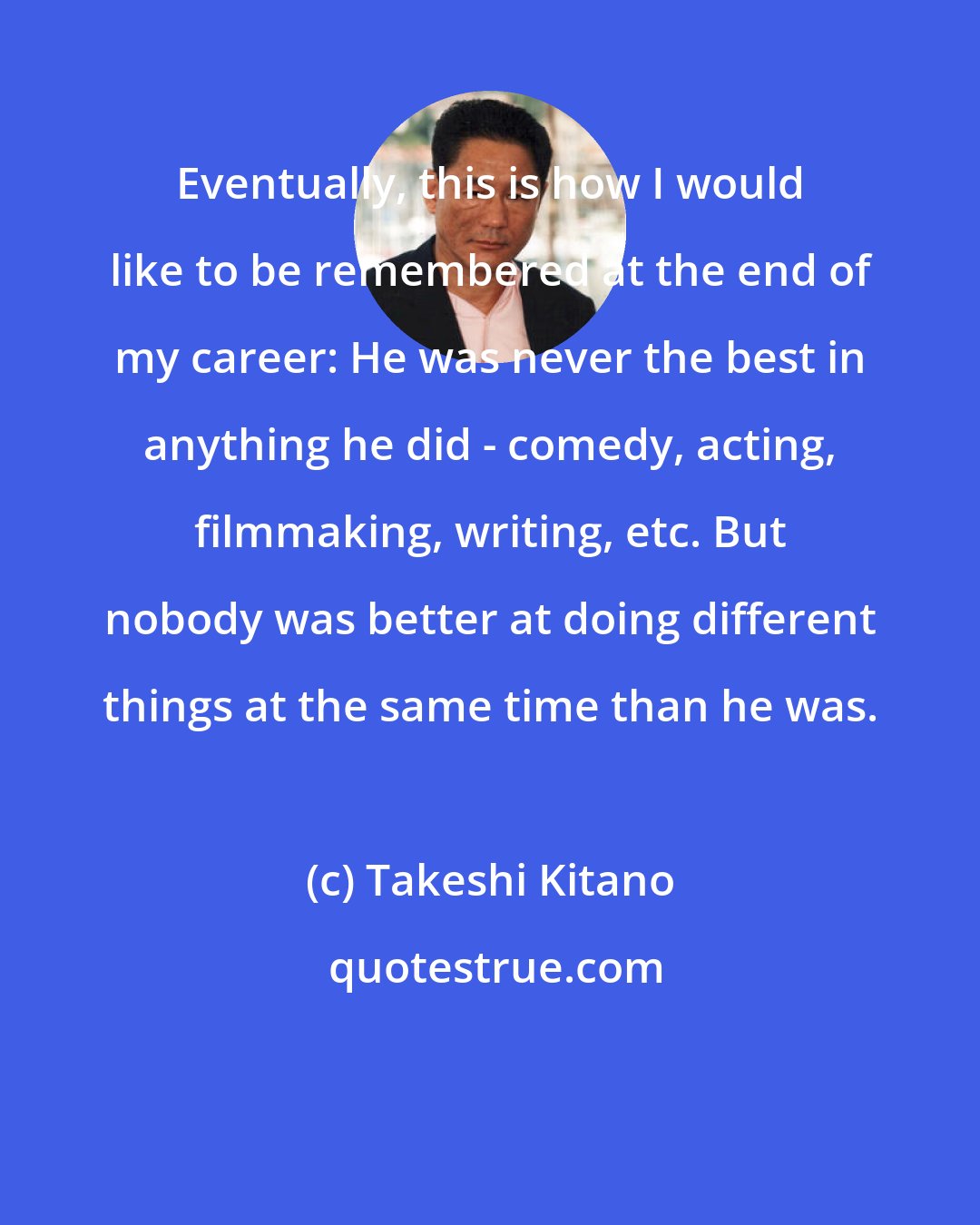 Takeshi Kitano: Eventually, this is how I would like to be remembered at the end of my career: He was never the best in anything he did - comedy, acting, filmmaking, writing, etc. But nobody was better at doing different things at the same time than he was.