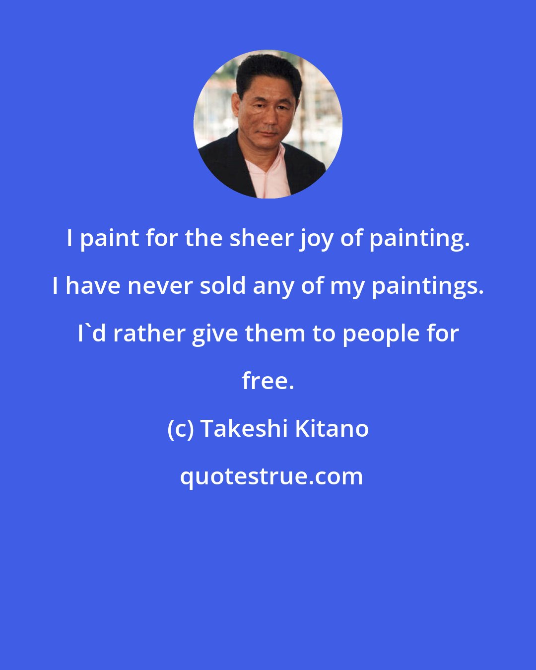 Takeshi Kitano: I paint for the sheer joy of painting. I have never sold any of my paintings. I'd rather give them to people for free.