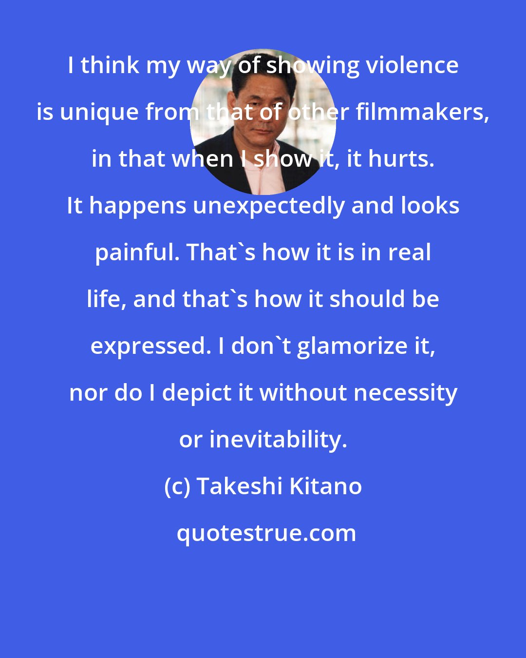 Takeshi Kitano: I think my way of showing violence is unique from that of other filmmakers, in that when I show it, it hurts. It happens unexpectedly and looks painful. That's how it is in real life, and that's how it should be expressed. I don't glamorize it, nor do I depict it without necessity or inevitability.