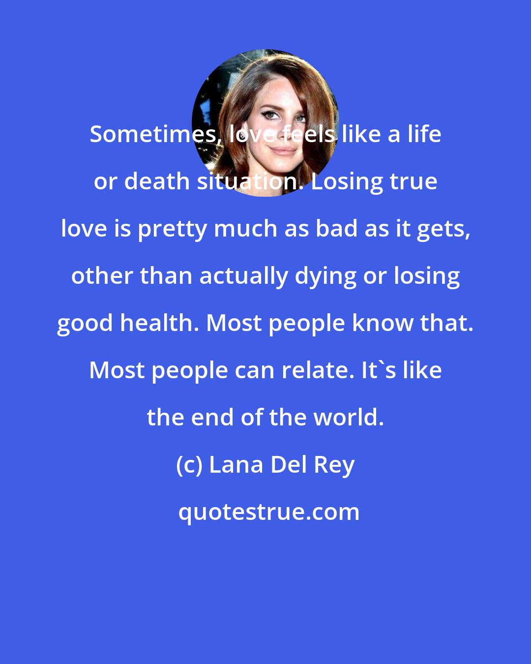 Lana Del Rey: Sometimes, love feels like a life or death situation. Losing true love is pretty much as bad as it gets, other than actually dying or losing good health. Most people know that. Most people can relate. It's like the end of the world.