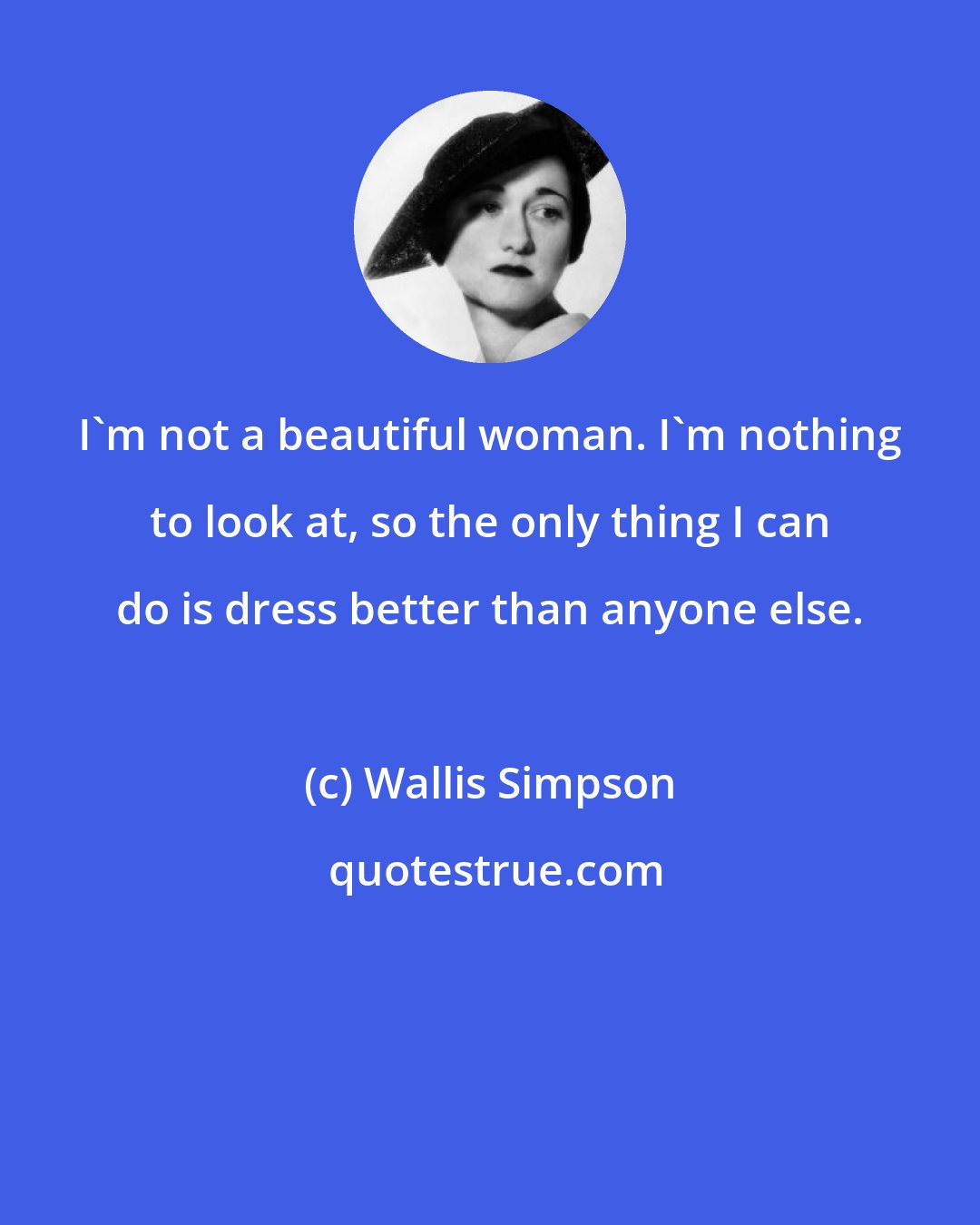 Wallis Simpson: I'm not a beautiful woman. I'm nothing to look at, so the only thing I can do is dress better than anyone else.