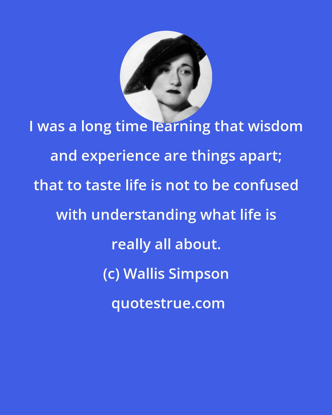 Wallis Simpson: I was a long time learning that wisdom and experience are things apart; that to taste life is not to be confused with understanding what life is really all about.