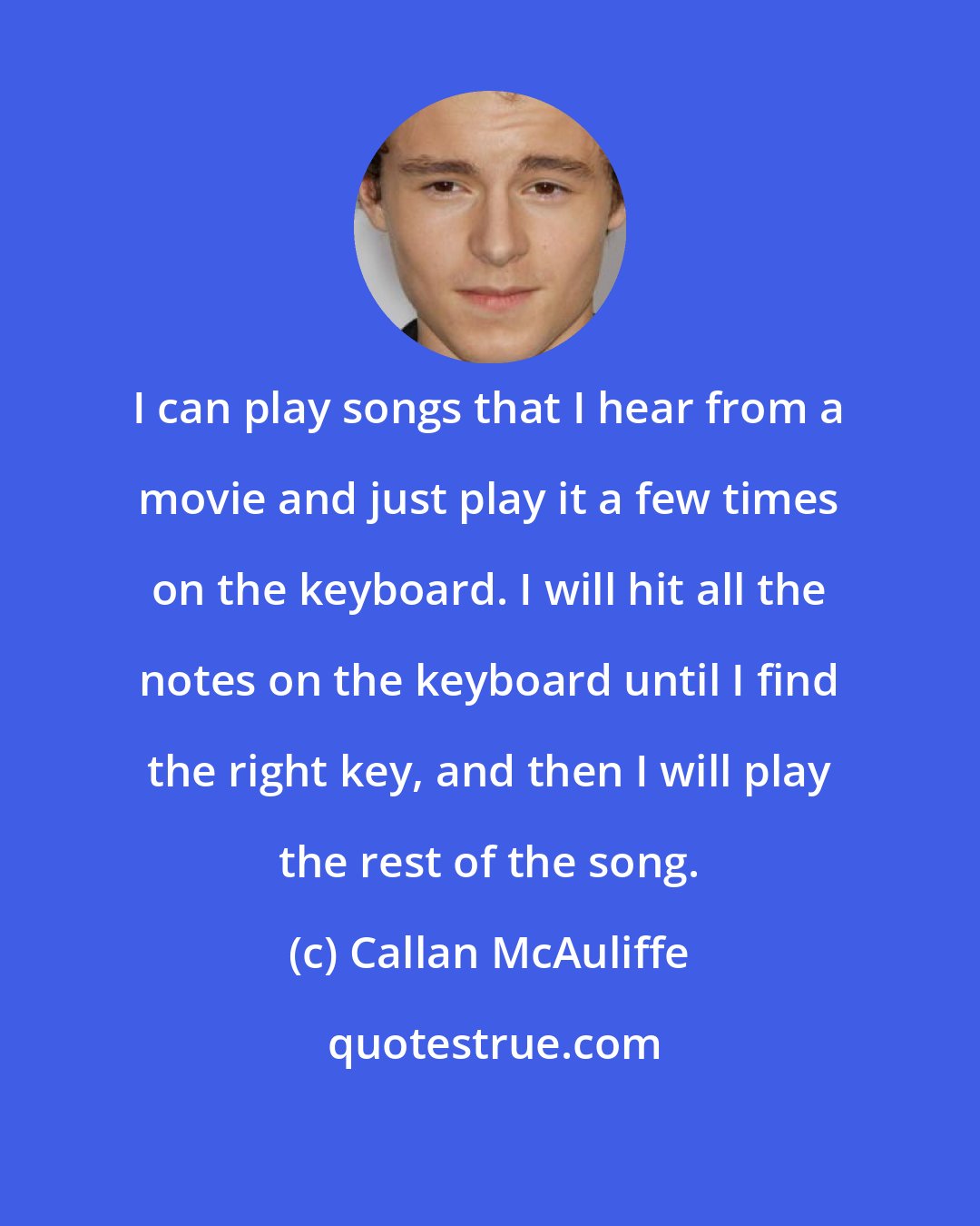 Callan McAuliffe: I can play songs that I hear from a movie and just play it a few times on the keyboard. I will hit all the notes on the keyboard until I find the right key, and then I will play the rest of the song.