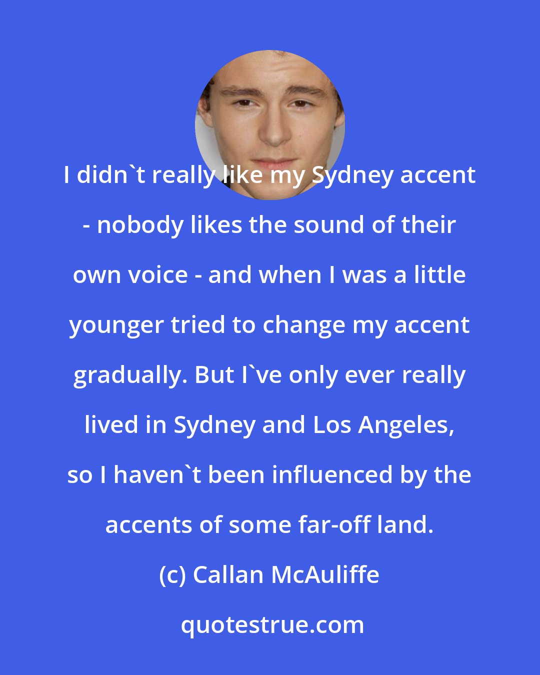 Callan McAuliffe: I didn't really like my Sydney accent - nobody likes the sound of their own voice - and when I was a little younger tried to change my accent gradually. But I've only ever really lived in Sydney and Los Angeles, so I haven't been influenced by the accents of some far-off land.