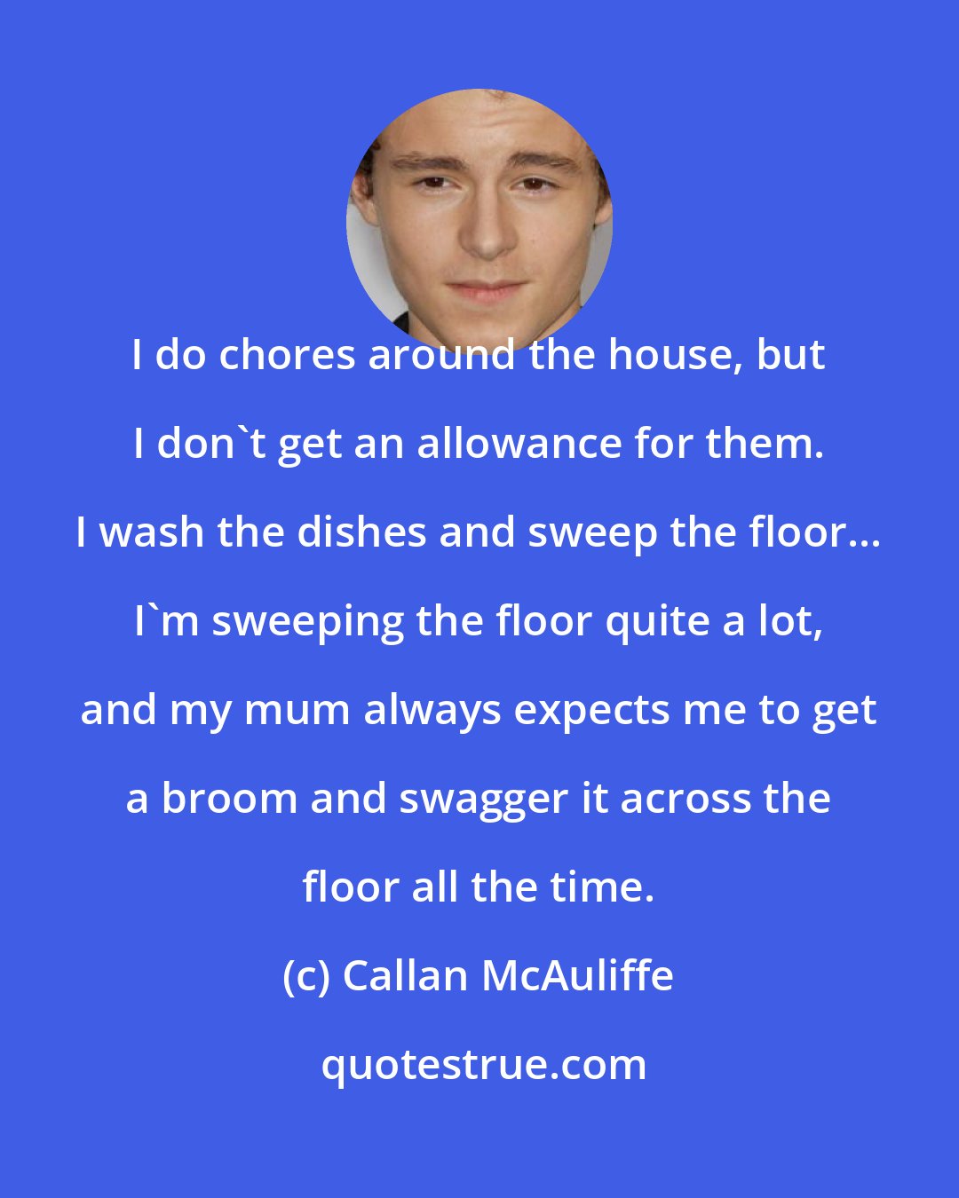 Callan McAuliffe: I do chores around the house, but I don't get an allowance for them. I wash the dishes and sweep the floor... I'm sweeping the floor quite a lot, and my mum always expects me to get a broom and swagger it across the floor all the time.