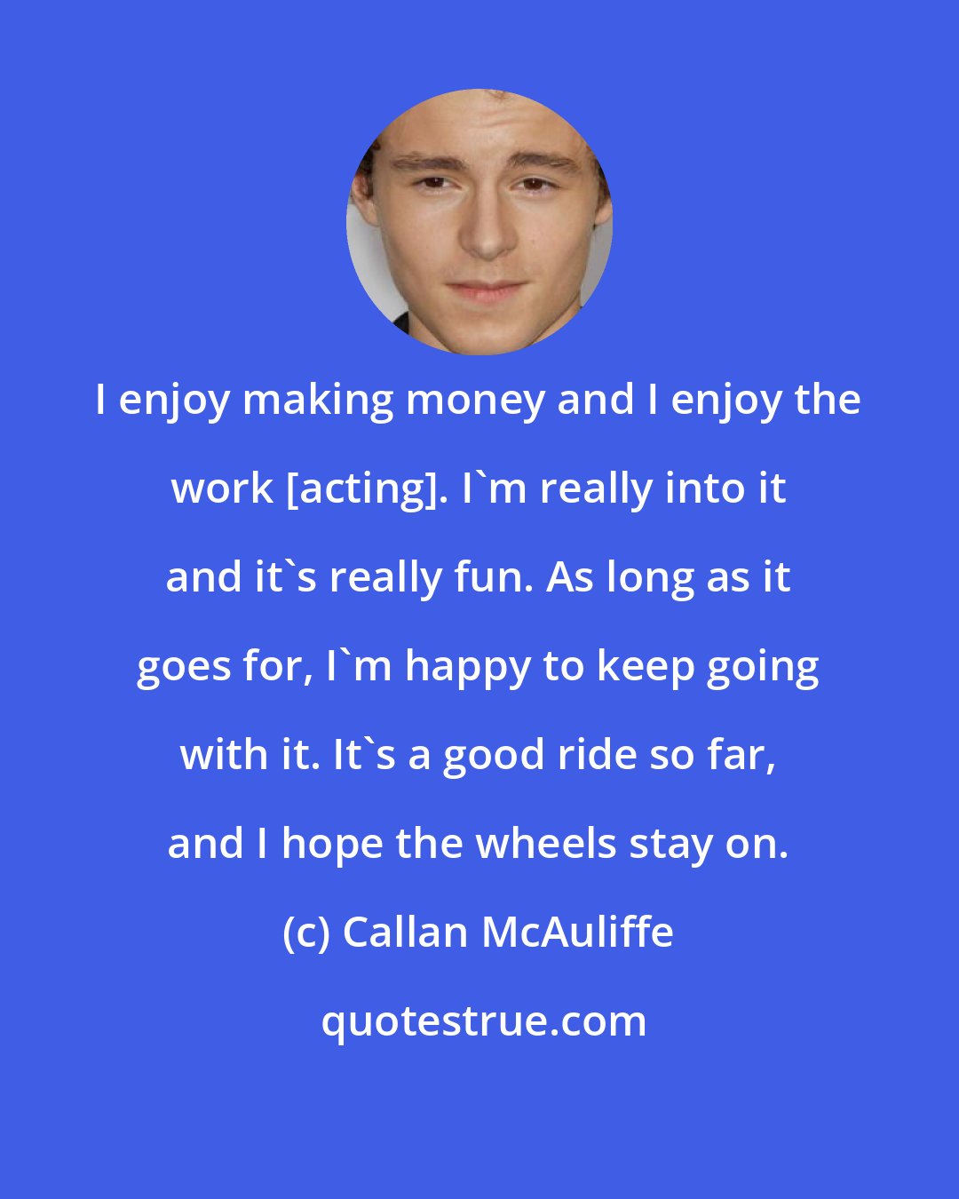 Callan McAuliffe: I enjoy making money and I enjoy the work [acting]. I'm really into it and it's really fun. As long as it goes for, I'm happy to keep going with it. It's a good ride so far, and I hope the wheels stay on.