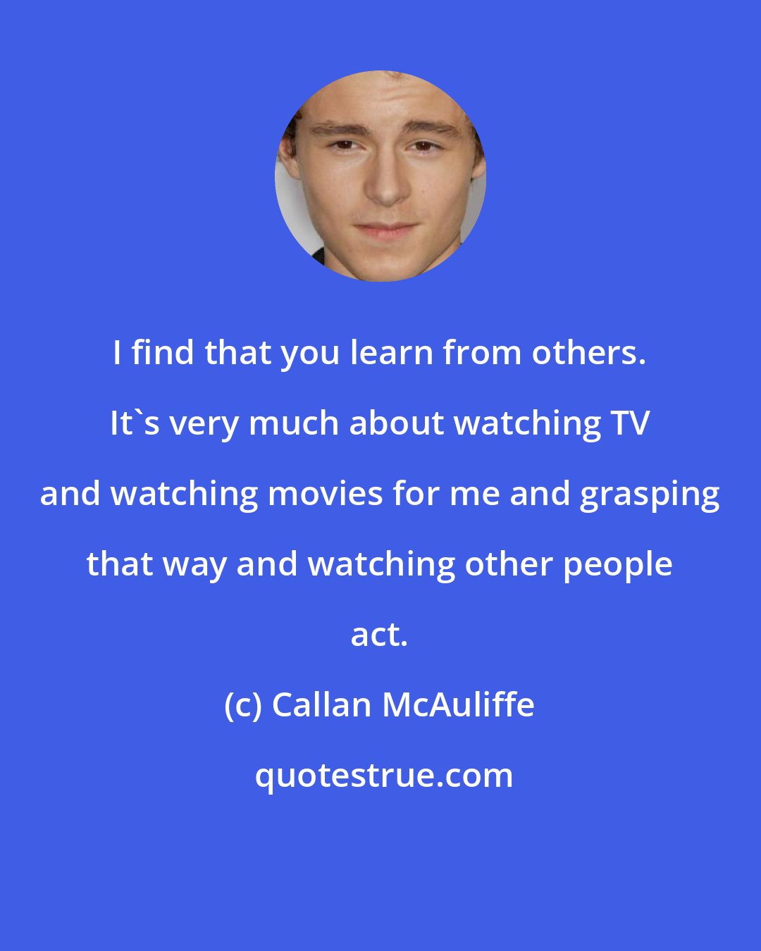 Callan McAuliffe: I find that you learn from others. It's very much about watching TV and watching movies for me and grasping that way and watching other people act.