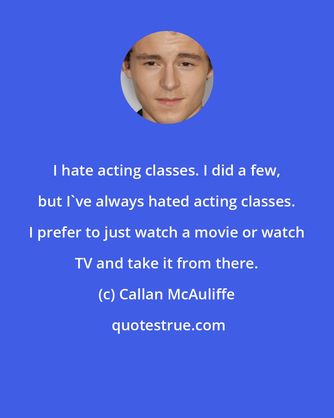 Callan McAuliffe: I hate acting classes. I did a few, but I've always hated acting classes. I prefer to just watch a movie or watch TV and take it from there.