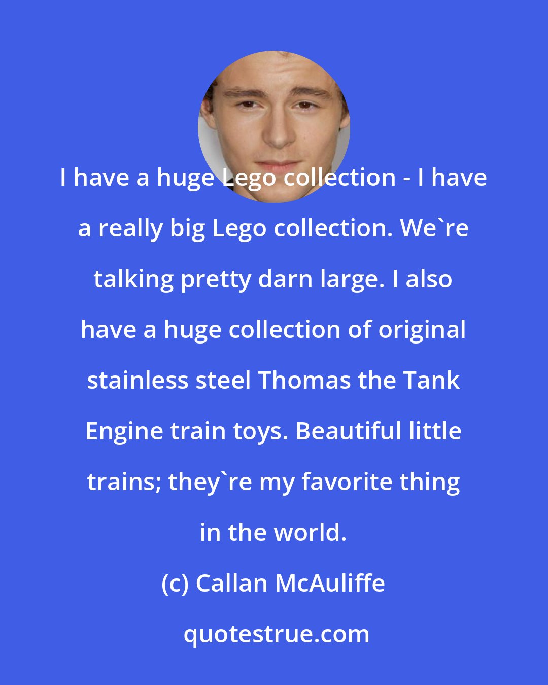 Callan McAuliffe: I have a huge Lego collection - I have a really big Lego collection. We're talking pretty darn large. I also have a huge collection of original stainless steel Thomas the Tank Engine train toys. Beautiful little trains; they're my favorite thing in the world.