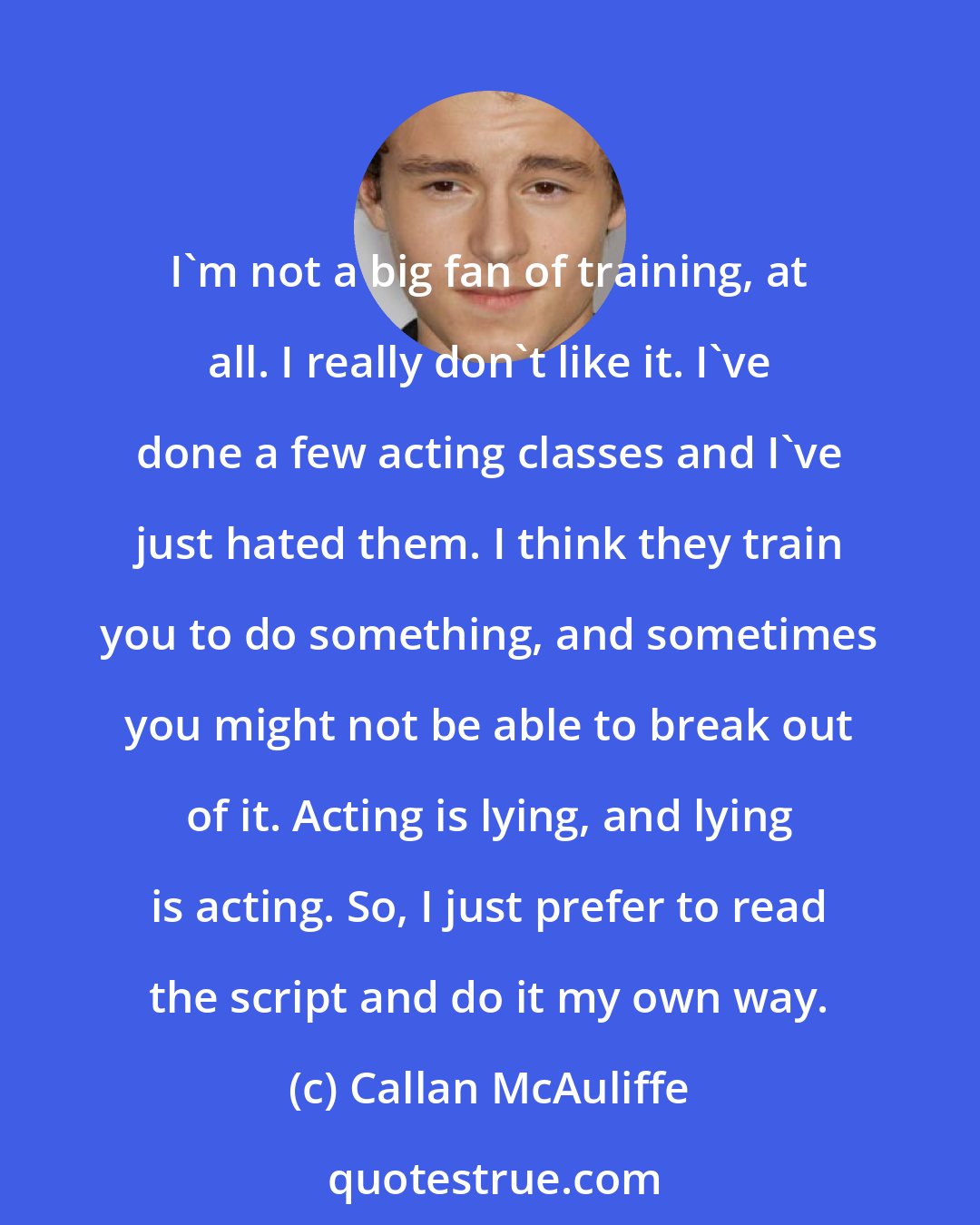 Callan McAuliffe: I'm not a big fan of training, at all. I really don't like it. I've done a few acting classes and I've just hated them. I think they train you to do something, and sometimes you might not be able to break out of it. Acting is lying, and lying is acting. So, I just prefer to read the script and do it my own way.