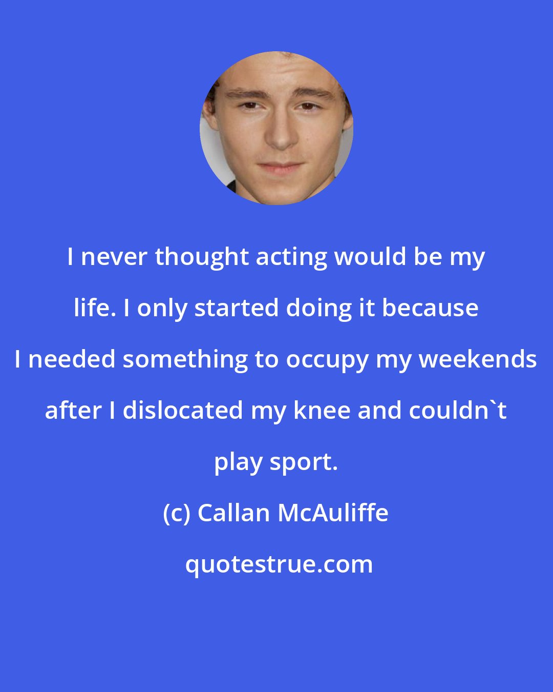 Callan McAuliffe: I never thought acting would be my life. I only started doing it because I needed something to occupy my weekends after I dislocated my knee and couldn't play sport.