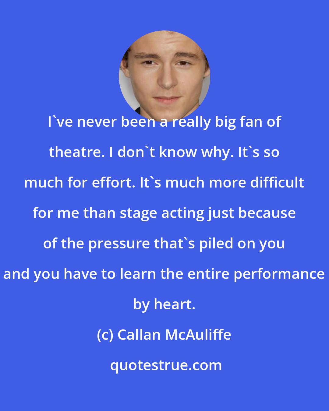 Callan McAuliffe: I've never been a really big fan of theatre. I don't know why. It's so much for effort. It's much more difficult for me than stage acting just because of the pressure that's piled on you and you have to learn the entire performance by heart.