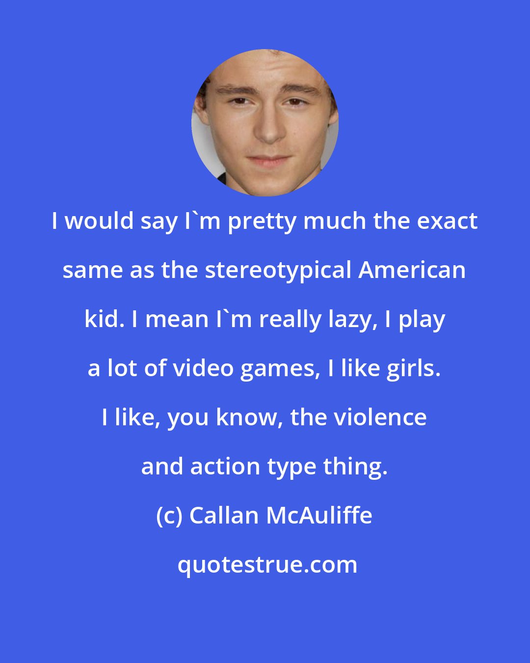 Callan McAuliffe: I would say I'm pretty much the exact same as the stereotypical American kid. I mean I'm really lazy, I play a lot of video games, I like girls. I like, you know, the violence and action type thing.