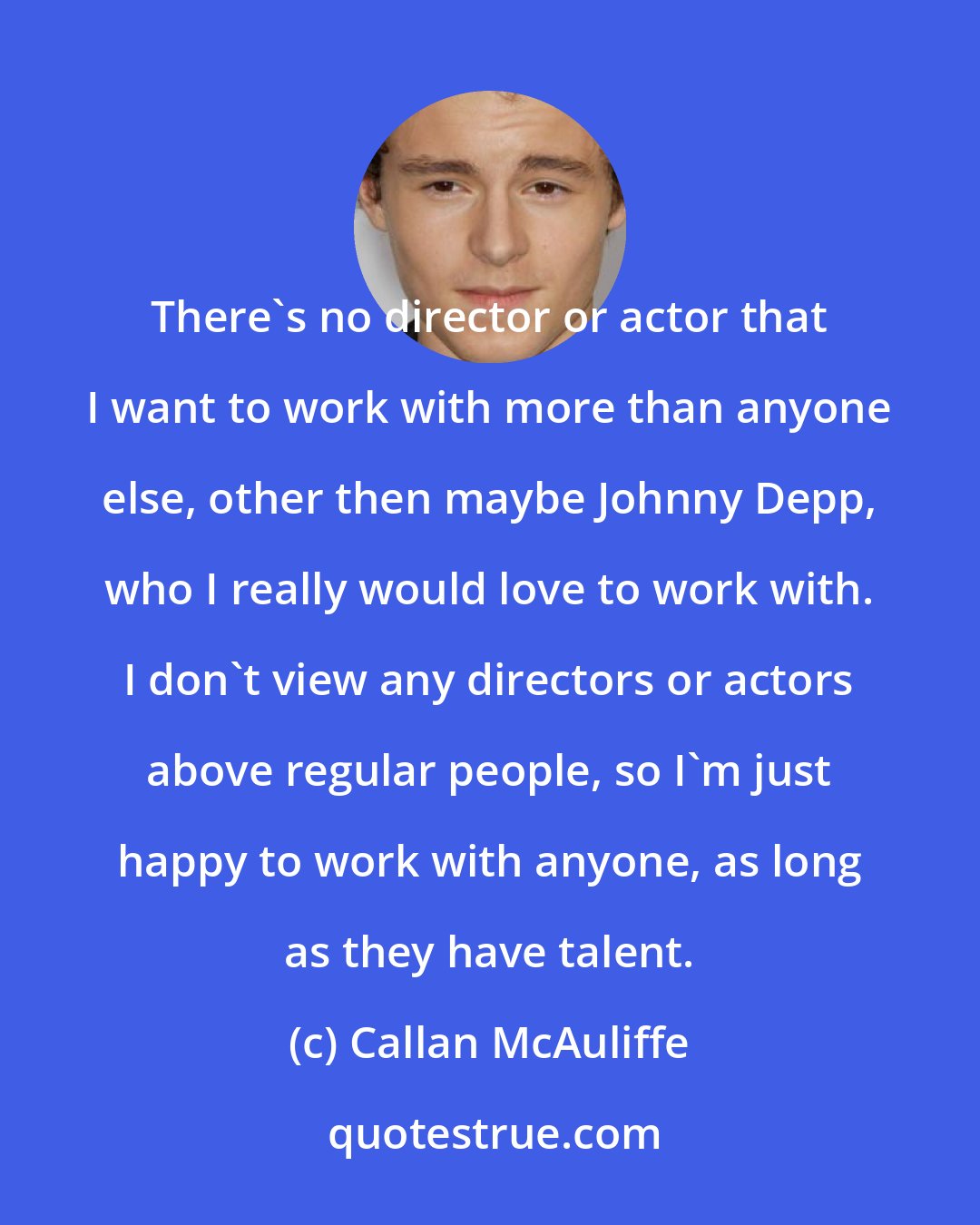 Callan McAuliffe: There's no director or actor that I want to work with more than anyone else, other then maybe Johnny Depp, who I really would love to work with. I don't view any directors or actors above regular people, so I'm just happy to work with anyone, as long as they have talent.