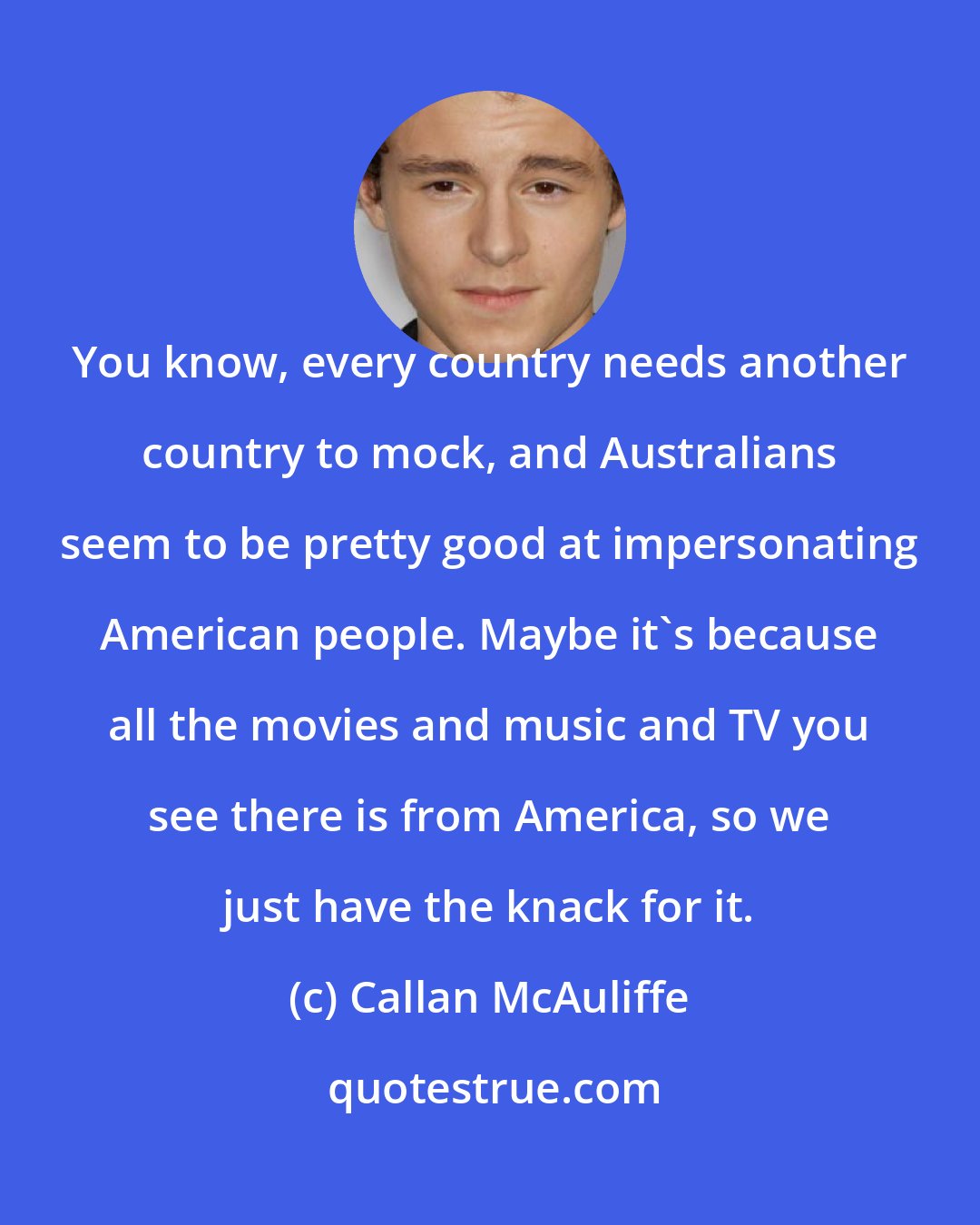 Callan McAuliffe: You know, every country needs another country to mock, and Australians seem to be pretty good at impersonating American people. Maybe it's because all the movies and music and TV you see there is from America, so we just have the knack for it.