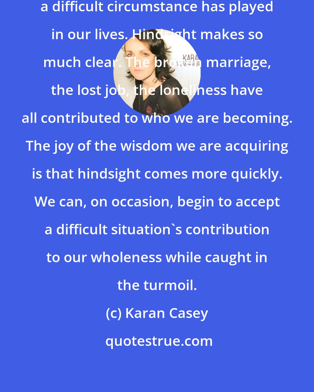 Karan Casey: We will come to understand the part a difficult circumstance has played in our lives. Hindsight makes so much clear. The broken marriage, the lost job, the loneliness have all contributed to who we are becoming. The joy of the wisdom we are acquiring is that hindsight comes more quickly. We can, on occasion, begin to accept a difficult situation's contribution to our wholeness while caught in the turmoil.