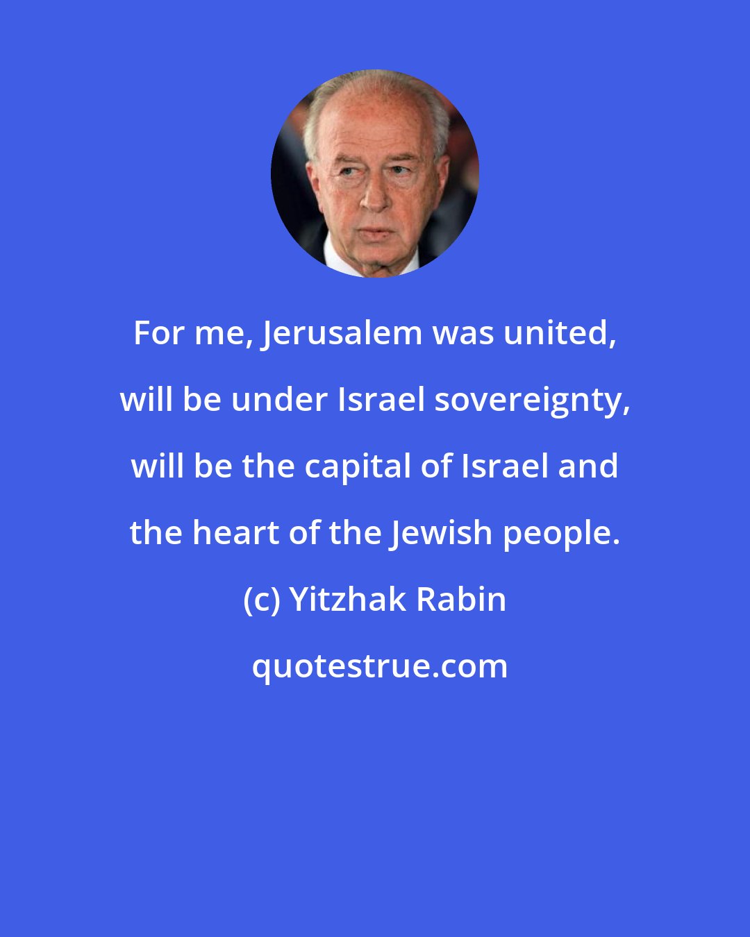 Yitzhak Rabin: For me, Jerusalem was united, will be under Israel sovereignty, will be the capital of Israel and the heart of the Jewish people.